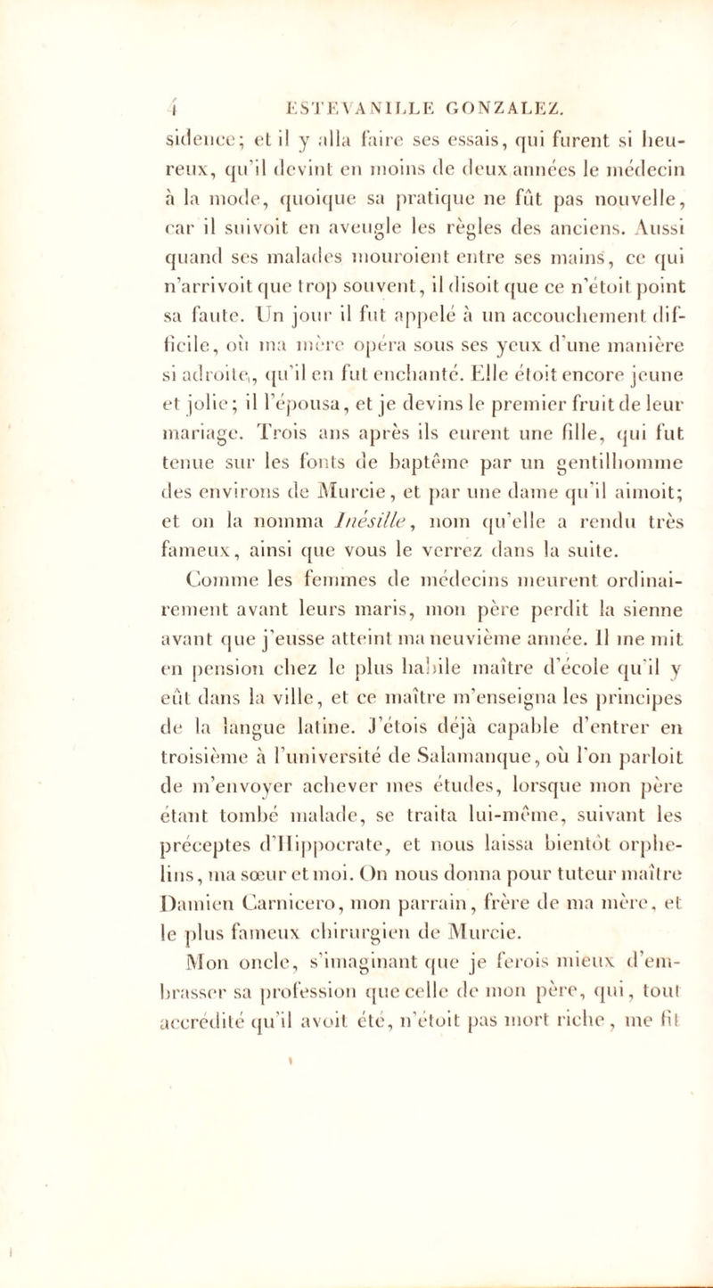 sidenee; et il y ;illa faire ses essais, qui furent si heu¬ reux, qu’il devint en moins de deux années le médecin à la mode, quoique sa pratique ne fût pas nouvelle, car il suivoit en aveugle les règles des anciens. Aussi quand ses malades mouroient entre ses mains, ce qui n’arrivoit que trop souvent, il disoit que ce n’étoit point sa faute. Un jour il fut appelé à un accouchement dif¬ ficile, oîi ma mère opéra sous ses yeux d'une manière si adroite,, qu’il en fut enchanté. Elle étoit encore jeune et jolie; il l’épousa, et je devins le premier fruit de leur mariage. Trois ans après ils eurent une fille, qui fut tenue sur les fonts de baptême par un gentilhomme des environs de Murcie, et par une dame qu'il aimoit; et on la nomma 1/iésil/e, nom qu’elle a rendu très fameux, ainsi que vous le verrez dans la suite. Comme les femmes de médecins meurent ordinai¬ rement avant leurs maris, mon père perdit la sienne avant que j’eusse atteint ma neuvième année. Il me mit en pension chez le plus habile maître d’école qu'il y eût dans la ville, et ce maître m’enseigna les principes de la langue latine. J’étois déjà capable d’entrer en troisième à l’université de Salamanque, où l'on parloit de m’envoyer achever mes études, lorsque mon père étant tombé malade, se traita lui-même, suivant les préceptes d’Hippocrate, et nous laissa bientôt orphe¬ lins, ma sœur et moi. On nous donna pour tuteur maître Damien Carnicero, mon parrain, frère de ma mère, et le plus fameux chirurgien de Murcie. Mon oncle, s’imaginant que je ferois mieux d’em¬ brasser sa profession que celle de mon père, qui, tout accrédité qu’il avoit été, n’étoit pas mort riche, me fil \