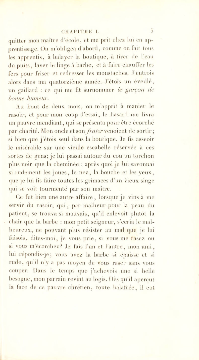 quitter mon maître d’école, et me prit chez lui en ap¬ prentissage. On m'obligea (1 abord, comme on (ait tous les apprentis, à balayer la boutique, à tirer de l’eau du puits, laver le linge à barbe, et à faire chantier les fers pour friser et redresser les moustaches. .1 entrois alors dans ma quatorzième année. J'étois un éveillé, un gaillard : ce qui me lit surnommer le garçon de. bonne humeur. Au bout de deux mois, on m’apprit à manier le rasoir; et pour mon coup d’essai, le hasard me livra un pauvre mendiant, qui se présenta pour être écorché par charité. Mon oncle et son fratervenoient de sortir; si bien que j'étois seul dans la boutique, .le fis asseoir le misérable sur une vieille escabelle réservée à ces sortes de gens; je lui passai autour du cou un torchon plus noir que la cheminée : après quoi je lui savonnai si laidement les joues, le nez, la bouche et les yeux, que je lui fis faire toutes les grimaces d'un vieux singe qui se voit tourmenté par son maître. Ce fut bien une autre affaire , lorsque je vins à me servir du rasoir, qui, par malheur pour la peau du patient, se trouva si mauvais, qu'il enlevoit plutôt la chair que la barbe : mon petit seigneur, s’écria le mal¬ heureux, ne pouvant plus résister au mal que je lui faisois, dites-moi, je vous prie, si vous me rasez ou si vous m’écorchez? Je fais l’un et l’autre, mon ami, lui répondis-je; vous avez la barbe si épaisse et si rude, qu il n y a pas moyen de vous raser sans vous couper. Dans le temps que j’aehevois une si belle besogne, mon parrain revint au logis. Dès qu'il aperçut la face de ce pauvre chrétien, toute balafrée, il eut