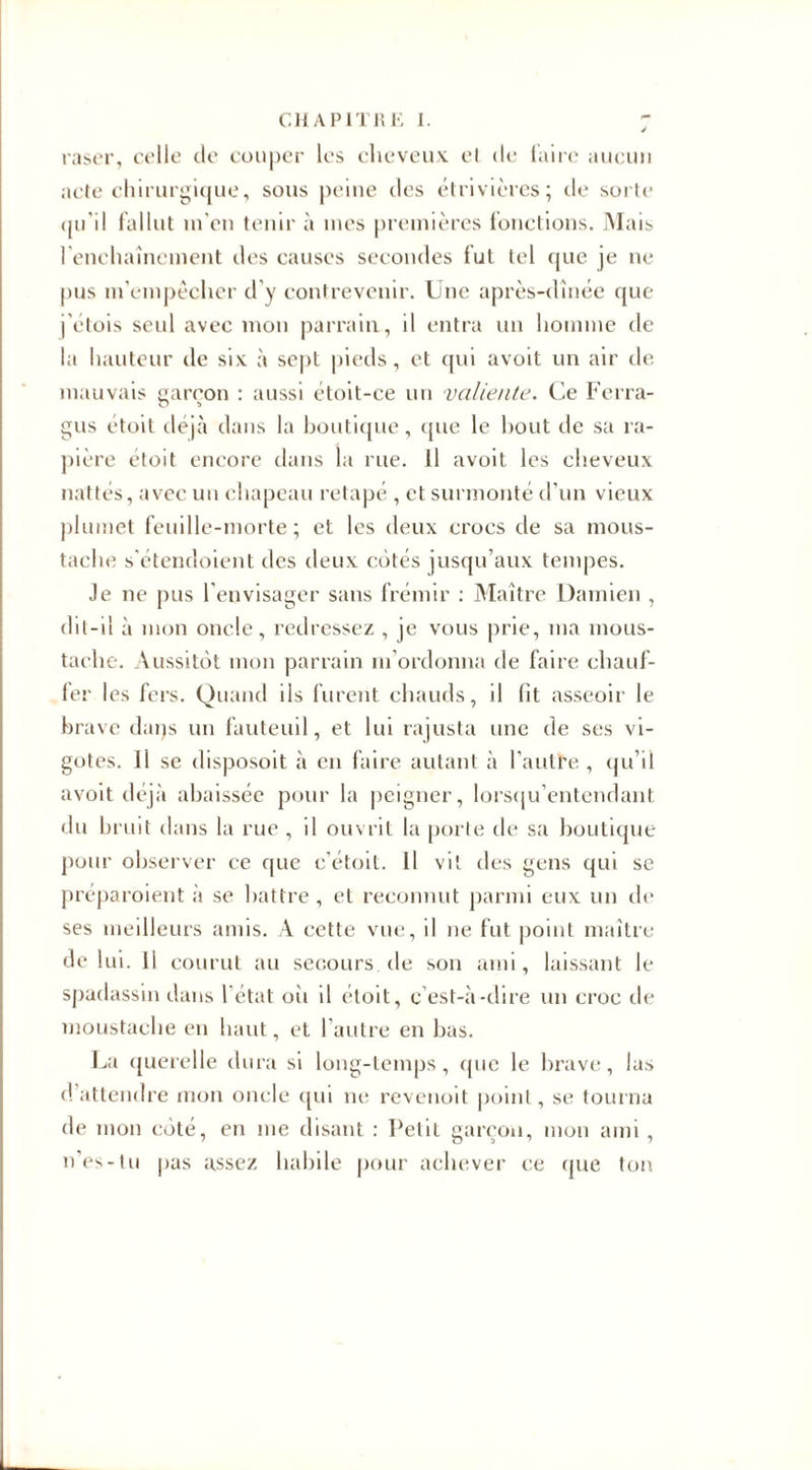 raser, celle de couper les cheveux, et de taire aucun acte chirurgique, sous peine îles étrivières; de sorte qu'il fallut in'en tenir à mes premières fonctions. Mais l enchaîncment des causes secondes fut tel que je ne pus m’empêcher d’y contrevenir. Une après-dînée que j'élois seul avec mon parrain, il entra un homme de la hauteur de six à sept pieds, et qui avoit un air de mauvais garçon : aussi étoit-ce un valiente. Ce Ferra- gus étoit déjà dans la boutique, (pie le bout de sa ra¬ pière étoit encore dans la rue. Il avoit les cheveux nattés, avec un chapeau retapé , et surmonté d’un vieux plumet feuille-morte; et les deux crocs de sa mous¬ tache s’étendoient des deux côtés jusqu’aux tempes. Je ne pus l’envisager sans frémir : Maître Damien , dit-il à mon oncle, redressez , je vous prie, ma mous¬ tache. Aussitôt mon parrain m’ordonna de faire chauf¬ fer les fers. Quand ils furent chauds, il fit asseoir le brave daqs un fauteuil, et lui rajusta une de ses vi- gotes. Il se disposoit à en faire autant à l’autre, qu’il avoit déjà abaissée pour la peigner, lorsqu’entendant du bruit dans la rue , il ouvrit la porte de sa boutique pour observer ce que c’étoit. 11 vit des gens qui se préparoient à se battre, et reconnut parmi eux un de ses meilleurs amis. À cette vue, il ne fut point maître de lui. 11 courut au secours de son ami, laissant le spadassin dans l’état oii il étoit, c’est-à-dire un croc de moustache en haut, et l’autre en bas. La querelle dura si long-temps, (pie le brave, las d’attendre mon oncle qui ne revenoit point, se tourna de mon côté, en me disant : Petit garçon, mon ami , n’es-tu pas assez habile pour achever ce (pie ton