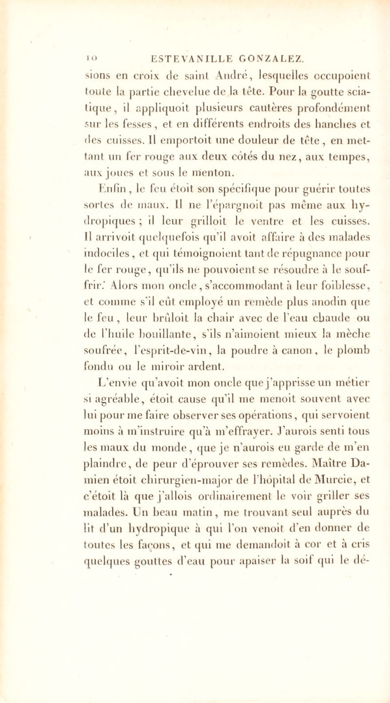 •-ions en croix de saint André, lesquelles cccupoient toute la partie chevelue de la tête. Pour la goutte scia¬ tique, il appliquoit plusieurs cautères profondément sur les fesses, et en différents endroits des hanches et des cuisses. Il emportoit une douleur de tête, en met¬ tant un fer rouge aux deux cotés du nez, aux tempes, aux joues et sous le menton. Enfin, le feu étoit son spécifique pour guérir toutes sortes de maux. Il ne l’épargnoit pas même aux hy¬ dropiques ; il leur grilloit le ventre et les cuisses. 11 arrivoit quelquefois qu’il avoit affaire à des malades indociles, et qui témoignoient tant de répugnance pour le fer rouge, qu’ils ne pouvoient se résoudre à le souf¬ frir.' Alors mon oncle , s’accommodant à leur foihlesse, et comme s'il eut employé un remède plus anodin que le feu , leur bruloit la chair avec de l’eau chaude ou de l’huile bouillante, s’ils n’aimoient mieux la mèche soufrée, l’esprit-de-vin, la poudre à canon, le plomb fondu ou le miroir ardent. L’envie qu’avoit mon oncle que j’apprisse un métier si agréable, étoit cause qu’il me menoit souvent avec lui pour me faire observer ses opérations, qui servoient moins à m’instruire qu’à m’effrayer. J’aurois senti tous les maux du monde, que je n’aurois eu garde de m’en plaindre, de peur d’éprouver ses remèdes. Maître Da¬ mien étoit chirurgien-major de l’hôpital de Murcie, et c’étoit là que j’ai lois ordinairement le voir griller ses malades. Un beau matin, me trouvant seul auprès du lit d’un hydropique à qui l’on venoit d’en donner de toutes les façons, et qui me demandoit à cor et à cris quelques gouttes d’eau pour apaiser la soit qui le dé-