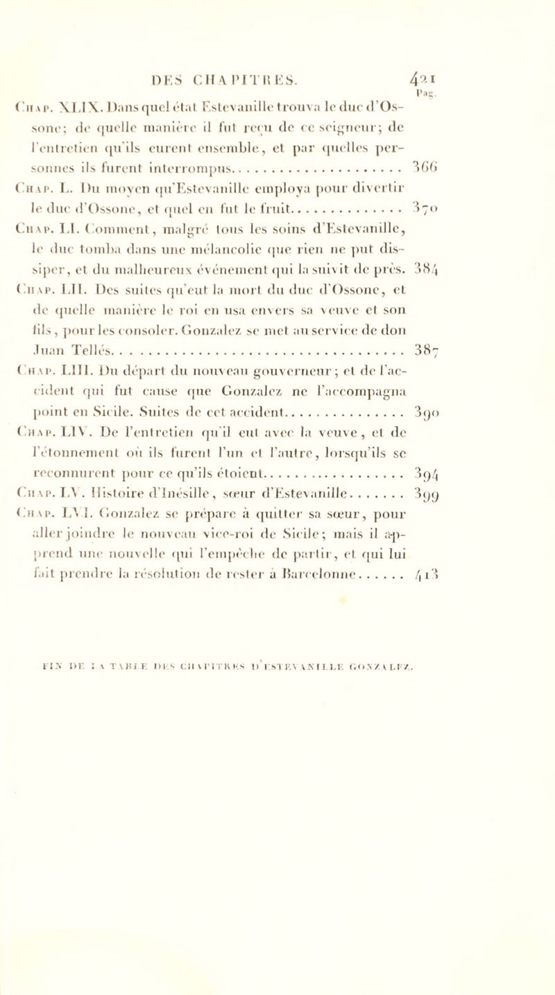 DES CHAPITRES. 4^1 Pat;. ( 'h a p. XL IX. Dans quel état Estevanille trouva leducd’Os- sone; de quelle manière il fut reçu de ec soigneur; de l’entretien qu'ils eurent ensemble, et par quelles per¬ sonnes ils furent interrompus. 366 Chap. L. Du moyen qu’Estcvanillc employa pour divertir le duc d’Ossone, et quel en fut le fruit. 3 70 Chap. LI. Comment, malgré tous les soins d’Estevanille, le duc tomba dans une mélancolie que rien ne put dis¬ siper, et du malheureux événement qui la suivit de près. 384 Chap. LU. Des suites qu’eut la mort du due d’Ossone, et de quelle manière le roi en usa envers sa veuve et son tils, pour les consoler. Gonzalez se met au service de don .Tuan Telles. 387 Chap. LIII. Du départ du nouveau gouverneur; et de l’ac¬ cident qui fut cause que Gonzalez ne l’accompagna point en Sicile. Suites de cet accident. 3qo Chap. Ll\ . De l’entretien qu’il eut avec la veuve, et de l’étonnement où ils furent l’un et l’autre, lorsqu’ils se reconnurent pour ce qu’ils étoient. 3q4 Chap. LA . Histoire d’Inésille, sœur d’Estevanille. 399 Chap. L\ i. Gonzalez se prépare à quitter sa sœur, pour aller joindre le nouveau vice-roi de Sicile; mais il ap¬ prend une nouvelle qui l’empèclie de partir, et qui lui fait prendre la résolution de rester à Rarcelonne. /, x ‘* fis i&gt;r : v t Mix e di s en verra ks 11’i.stf.vakuli; oo a/. a li/.