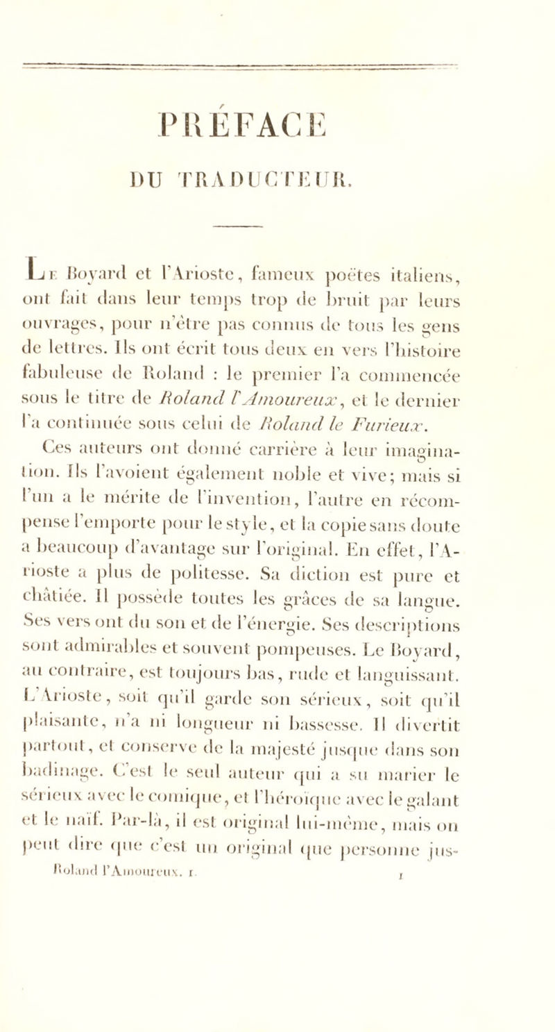 rUEFACI- DU TRA DUC riiini. Iji: Hoyanl et r Vriostc, faniciix jAoëtes italiens, ont l'ail clans leur temps trop de hriiit par leurs ouvrages, pour iiVtre pas connus de tous les ^ens de lettres. Ils ont écrit tons deux en vers l’histoire fabuleuse de lloland : le premier l’a eommeneée sous le titre de Roland VAmoureux^ et le dernier l'a continuée sous celui de Roland le Furieux. Ces auteurs ont donné carrière à leur imagina- . ^ O lion. Ils 1 avoient également noble et vive; mais si l’un a le mérite de riiivention, l’antre en récom¬ pense l’emporte pour le style, et la copie sans doute a bean(X)n[) d’avantage sur l’original. En effet, 1’V- rioste a [)bis de politesse. Sa diction est pure et ebàliée. Il possédé toutes les grâces de sa langue. Ses vers ont du son et de l’énergie. Scs descriptions sont admirables et souvent pompeuses. Le lîovard, au contraire, est toujours bas, rude et languissant. (. Vrioste, soit cju’il garde son sérieux, soit (ju’il |)laisanlc, na ni longiienr ni bassesse. Il divertit p.irtonl, et conserve de la majesté jnsipie dans scui badinage, (.est le seul aiilenr ipii a su marier le séi ic'iix avec leeoniicjne, et l'béroKpie avec le galant et le nail. I*ar-la, il est original Ini-méme, mais on peut dire* (jne c’est un original ({ne jiersonne jns- I'ijI.ukI rAinoiiU'iic. r ,