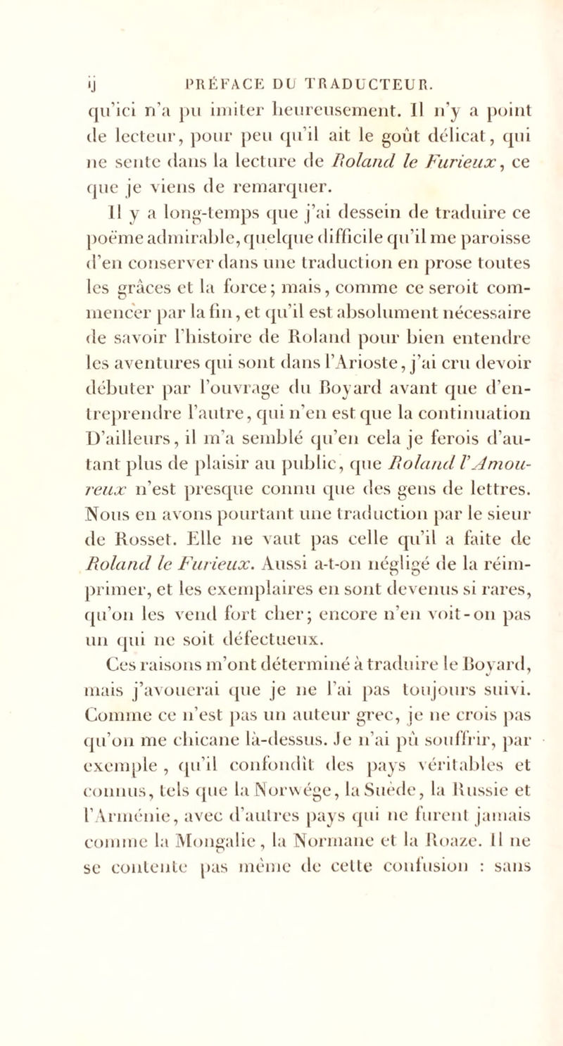 ij PRÉFACK DU TRADUCTEUR, qu’id n’a j)u imiter lieurciisemeiit. Il n’y a point de lecteur, pour peu qu’il ait le goût délicat, qui )ie sente dans la lecture de Boland le Furieux^ ce (pie je viens de remarquer. Il y a long-temps (pie j’ai dessein de traduire ce poëme admirable, quelque difficile qu’il me paroisse d’en conserver dans une traduction eu prose toutes les grâces et la force; mais, comme ce seroit com¬ mencer par la lin, et (pi’il est absolument nécessaire de savoir fliistoire de Roland pour bien entendre les aventures qui sont dans l’Arioste, j’ai cru devoir débuter par l’ouvrage du Royard avant cpie d’en¬ treprendre l’autre, qui n’eu est que la coutiuuatiou U’ailleurs, il m’a semblé qu’eu cela je ferois d’au¬ tant plus de plaisir au public, (pie Roland VAmou¬ reux n’est presque connu cpie des gens de lettres. Nous eu avons pourtant une traduction par le sieur de Rosset. Elle ne vaut pas celle qu’il a faite de Roland le Furieux. Aussi a-t-ou négligé de la réim¬ primer, et les exemplaires eu sont devenus si rares, (pi’ou les vend fort cher; encore n’en voit-on pas un (pii ne soit défectueux. Ces raisons m’ont déterminé à traduire le Rovard, mais j’avouerai (pie je ne l’ai pas toujours suivi. Comme ce n’est jias un auteur grec, je ne crois jias (pi’on me chicane là-dessus. Je n’ai pù souffrir, par exemple , (pi’il confondit des pays véritables et connus, tels (pie la Norwége, la Suède, la Russie et rArménie, avec d’autres |&gt;ays cpii ne furent jamais comme la Mongalie, la Normane et la Roa/.e. Il ne se contente pas même de cette confusion : sans