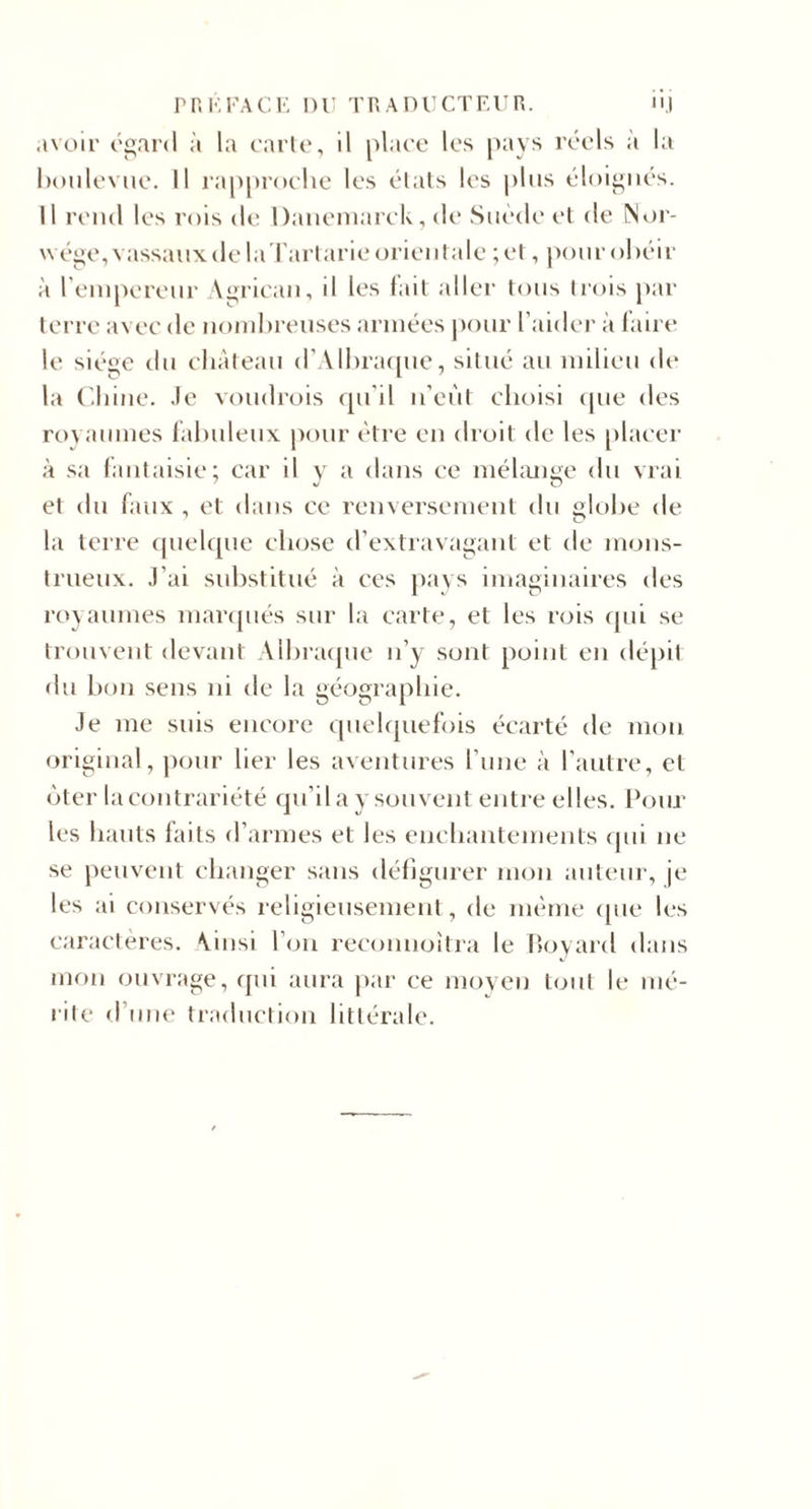 P n K FA CK DF TP. A nr CT EU R. nj .i\oir ('«ard à la carte, il place les pays réels à la hoiilevue. Il rapproche les étals les plus éloi^iu's. Il rend les rois de Daiiemarck, de Suède et de Noi'- wége,vassaux de la l'artarie orientale ;et, |)our obéir à l'empereur A^ricau, il les fait aller tous trois j)ar terre avec de noudu-euses armées j)our l’aider à laire le siéi^e du château d’Alhraciue, situé au milieu de la ('.hiue. Je voudrois qu’il ii’eùt choisi (pie des royaumes fabuleux |)our être eu droit de les placer à sa fantaisie; car il y a dans ce méhmge du vrai et du faux , et dans ce renversement du globe de la terre (juelque clu^se d’extravagant et de mons¬ trueux. J’ai substitué à ces })ays imaginaires des royaumes maiapiés sur la carte, et les nns (jui se trouvent devant Albracpie n’y sont point en dépit du bon sens ni de la géographie. Je me suis encore quelquefois écarté de mon original, pour lier les aventures l’une à l’autre, et (jter lacontrariété (ju’il a y souvent entre elles. Pour les hauts faits d’armes et les enchantements (|ui ne se peuvent changer sans défigurer mou auteur, je les ai conservés religieusement, de même (pie les caractères. Ainsi l’on reconuoîtra le boyard dans mon ouvrage, qui aura par ce moyen tmil le mé¬ rite d’iiiK' traduction littérale.