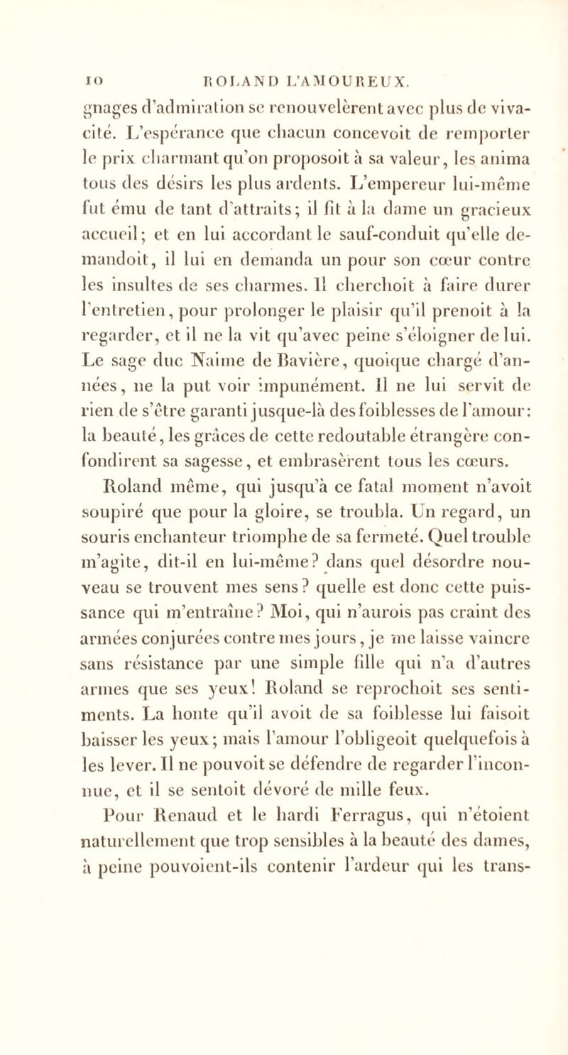 ^^nages d’acl mira lion se renouvelèrent avec plus de viva¬ cité. L’espérance cpie chacun concevoit de remporter le prix charmant qu’on proposoit à sa valeur, les anima tous des désirs les plus ardents. I/empereur lui-même fut ému de tant d’attraits; il fit à la dame un gracieux accueil; et en lui accordant le sauf-conduit qu’elle de- inandoit, il lui en demanda un pour son cœur contre les insidtes de ses charmes. Il cherchoit à faire durer l'entretien, pour prolonger le plaisir qu’il prenoit à la regarder, et il ne la vit qu’avec peine s’éloigner de lui. Le sage duc Nalme de Bavière, quolf[ue chargé d’an¬ nées , ne la put voir impunément. 11 ne lui servit de rien de s’être garanti jusque-là desfoiblcsses de l'amour: la beauté, les grâces de cette redoutable étrangère con¬ fondirent sa sagesse, et embrasèrent tous les cœurs. Roland même, qui jusqu’à ce fatal moment n’a voit soupiré que pour la gloire, se troubla. Un regard, un souris enchanteur triomphe de sa fermeté. Quel trouble m’agite, dit-il en lui-même? dans quel désordre nou¬ veau se trouvent mes sens ? quelle est donc cette puis¬ sance qui m’entraîne? Moi, qui n’aurois pas craint des armées conjurées contre mes jours, je me laisse vaincre sans résistance par une simple fille qui n’a d’autres armes que ses yeux! Roland se reprochoit ses senti¬ ments. La honte qu’il avoit de sa foihlesse lui faisoit baisser les yeux ; mais l’amour l’obligeoit quelquefois à les lever. Il ne pouvoitse défendre de l’cgarder l’incon¬ nue, et il se sentoit dévoré de mille feux. Pour Renaud et le hardi Ferragus, (|ui n’étoient naturellement que trop sensibles à la beauté des dames, à peine pouvoient-ils contenir l’ardeur qui les trans-