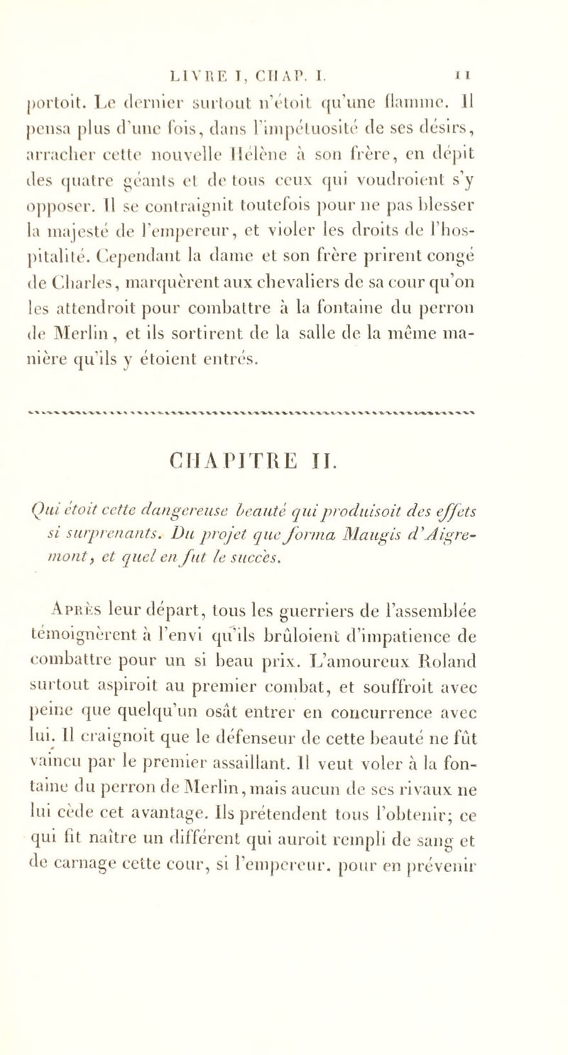 j)orloit. 1.0 (lornier surtout irôloil ({u'une (lainiue. Il pousa plus d'une lois, dans riiupéluosité de ses désirs, arracher eetle nouvelle Hélène à son frère, en dé|)it des (pialre géants et de tous ceux cpii voudroient s’y opposer. Il se contraignit toutefois pour ne pas blesser la majesté de reinj)ereur, et violer les droits de l’hos¬ pitalité. ('.e])cndant la dame et son frère prirent congé de (’.harles, manjuèrent aux chevaliers de sa cour cju’on les attendroit pour combattre à la fontaine du perron de Merlin, et ils sortirent de la salle de la même ma¬ nière qu'ils y étoient entrés. CIJA PITRE II. Q/ii était cette dangereuse beauté ejuiproduisait des effets SI surprenants. Du projet ejue forma Maugis d’Aigre- nwnt, et cjucl en fut le succès. Après leur départ, tous les guerriers de l’assemblée témoignèrent à l’envi qu'ils brûloient d’impatience de combattre pour un si beau prix. L’amoureux Roland surtout aspiroit au premier combat, et souffroit avec peine que quehpi’un osât entrer en concurrence avec lun 11 ci aignoit que le défenseur de cette beauté ne fût vaincu par le premier assaillant. Il veut voler à la fon¬ taine du perron de iMerhn,mais aucun de ses rivaux ne lui cèile cet avantage. Ils prétendent tous l’obtenir; ce qui fit naître un dil'férent qui auroit rempli de sang et de carnage cette cour, si remjicreiir. pour en jirévenir