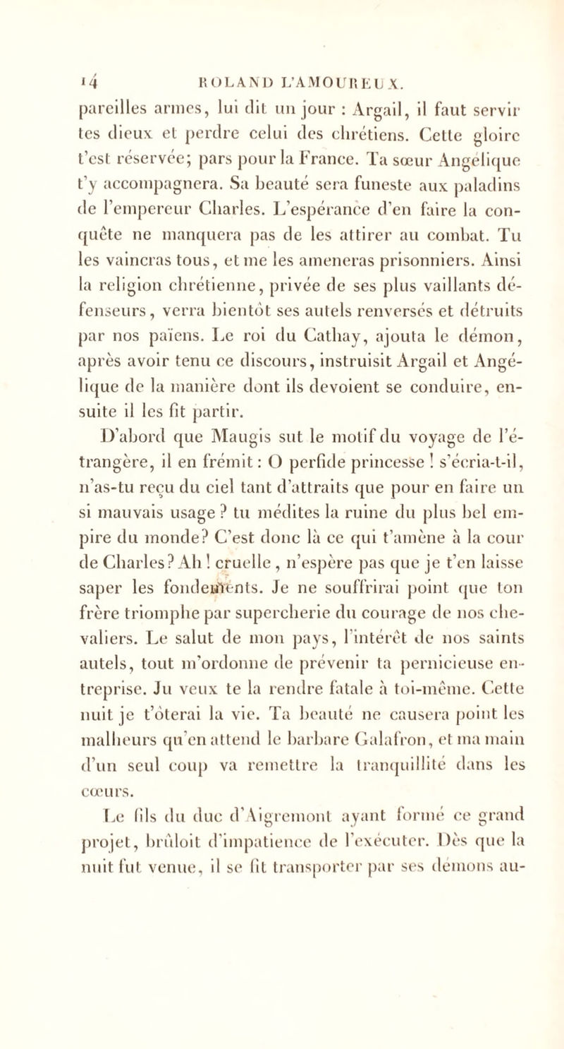 pareilles armes, lui dit un jour ; Argail, il faut servir tes dieux et perdre celui des chrétiens. Cette gloire t’est réservée; pars pour la France. Ta sœur x4ngelique t’y accompagnera. .Sa beauté sera funeste aux paladins de l’empereur Charles. L’espérance d’en faire la con¬ quête ne manquera pas de les attirer au combat. Tu les vaincras tous, et me les amèneras prisonniers. Ainsi la religion chrétienne, privée de ses plus vaillants dé¬ fenseurs, verra bientôt ses autels renversés et détruits par nos païens. Le roi du Cathay, ajouta le flémon, après avoir tenu ce discours, instruisit Argail et Angé¬ lique de la manière dont ils dévoient se conduire, en¬ suite il les fit partir. D’abord que Maugis sut le motif du voyage de l’é¬ trangère, il en frémit : O perfide princesse ! s’écria-t-il, n’as-tu reçu du ciel tant d’attraits que pour en faire un si mauvais usage ? tu médites la ruine du plus bel em¬ pire du monde? C’est donc là ce qui t’amène à la cour de Charles? Ab ! cruelle , n’espère pas que je t’en laisse saper les fondeulents. Je ne souffrirai {)oint (jue ton frère triomphe par supercherie du courage de nos che¬ valiers. Le salut de mon pays, l’intérêt de nos saints autels, tout m'ordonne de prévenir ta pernicieuse en¬ treprise. Ju veux te la rendre fatale à toi-même. Cette nuit je t’ôterai la vie. Ta beauté ne causera point les malheurs qu’en attend le barbare (ialafron, et ma main d’un seul coup va remettre la tranquillité dans les cœurs. T.e (ils du duc d’Aigremont ayant lormé (;e grand projet, brêdoit d’impatience de l’exécuter. Dès que la nuit fut venue, il se fit transporter par ses démons au-