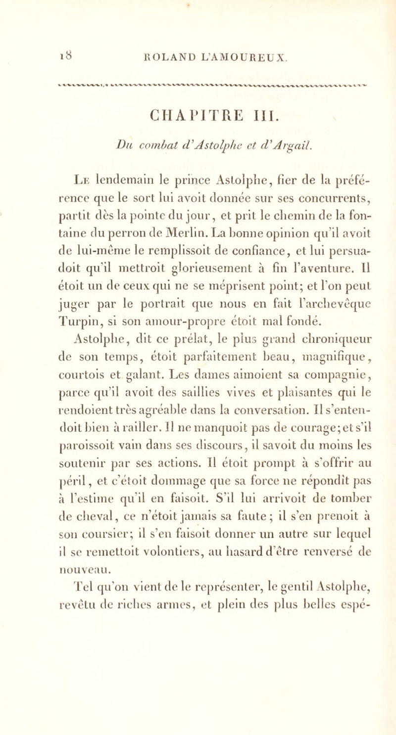 CHAriTRE III. Da combat d'Astolphc et d'Argail. Lk lendemain le prince x4slolplie, fier de la préfé¬ rence que le sort lui avoit donnée sur ses concurrents, partit dès la pointe du jour, et prit le cliemln de la fon¬ taine du perron de Merlin. La bonne opinion qu’il avoit de lui-même le remplissoit de confiance, et lui persua- doit qu'il mettroit glorieusement à fin l’aventure. Il étoit un de ceux qui ne se méprisent point; et l’on peut juger par le portrait que nous en fait l’arclievêquc d'urpin, si son amour-propre étoit mal fondé. Astolplie, dit ce prélat, le plus grand chroniqueur de son temps, étoit parfaitement beau, magnifique, courtois et galant. Les dames aimoient sa compagnie, parce qu’il avoit des saillies vives et plaisantes qui le reudoient très agréable dans la conversation. Ils’enten- doitblen à railler. Il no manquoit pas de courage; et s’il paroissoit valu daiis ses discours, il savolt du moins les soutenir par ses actions. Il étoit prompt à s'offrir au péril, et c’étoit dommage que sa force ne répondît pas à l’estime qu’il en faisolt. S’il lui arrivolt de tomber de cheval, ce n’étolt jamais sa fixute ; il s’en prenoit à son coursier; il s’en faisoit donner un autre sur lequel il se remettoit volontiers, au hasard d’être renversé de nouveau. Tel qu’on vient de le représenter, le gentil Astolplie, revêtu lie riches armes, et plein des jilus belles espé-