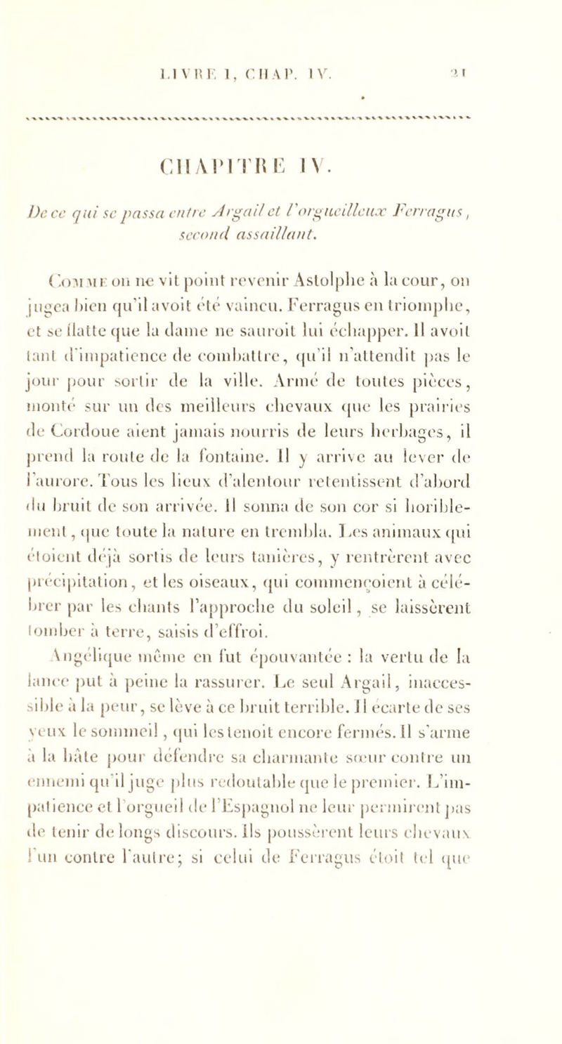 CHAPrriiK IV. Dece qui scpassa entre ylrgailet rorguciUeux Jurragiis, second assaillant. (',():\nu: oii n€ vit Aslolplic à la cour, on jugea l)icn qu’il avoit clé vaincu. Ferragus en triomphe, et SC llattc (pie la daine ne sauroil lui échapper. Il avoit lant (riinpatience de coinhatlre, (ju’ii n'allendit pas le jour |jour sortir de la ville. Armé de toutes pic'ces, monté sur un des meilleurs chevaux (pie les prairies de Cordüue aient jamais mnirris de leurs herliages, il prend la roule de la f'outame. Il y arrive au lever de raurorc. l'ous les lieux d’alenlour relentissent d’abord du bruit de sou arrivée. Il sonna de sou cor si horihle- nienl, (pie toute la nature en trembla. ].es animaux ipii eloicut (h'jà sortis de leurs tanières, y rentrèrent avec précipitation, elles oiseaux, (pii commcmjoienl à célé- Iner par les chants l’approche du soleil, se laissèrent lomher a terre, saisis d’edroi. Angerupie même en lut épouvantée : la vertu de la lance ])ut a peine la rassui'er. l.,c seul Argail, inacces¬ sible à la peur, se lève à ce bruit terrible. J1 écarté de scs veux le sommeil, (pii Icslenoit encore fermés. 11 s’arme à la bâte pour délendre sa charmante so'urconlre un ennemi (péil juge plus redoutable (pie le premier. I^’iin- (lalience et l’orgueil de l’Espagnol ne leur permirent j)as de tenir de longs discours, ils poussèrent leurs cbevaii\ ! un contre l'autre; si celui de Ferragus éloil tel (pie