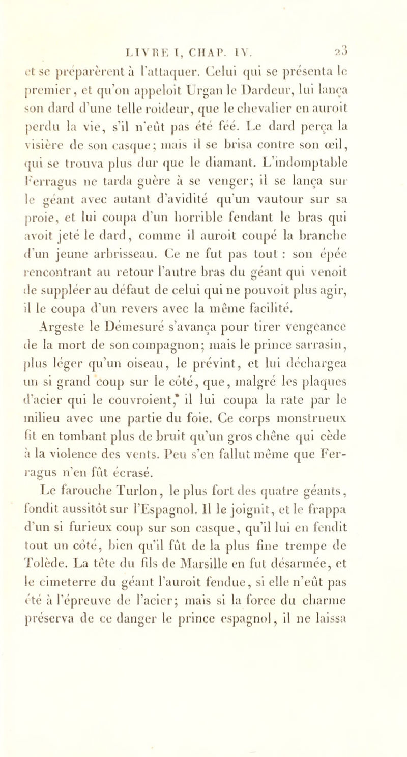 l't so pirparèi’cnl à ratta(|iicr. (ÀMui (|ui sc présoula le premier, et epron appeloit Urgan le Darcleiir, lui lanea son (lard irune lelle l’oicleur, (pie leelievalier en auroil perdu la vie, s’il n'eut jias &lt;’t(^ feé. I.c dard peira la visière de son easipie; mais il sc brisa contre son (cil, ({ui se trouva plus dur (jue le diamant, l/indomplable l'erraiïus ne tarda yiière à se vcimer; il se lanea sur le géant avec autant d'avidité qu'un vautour sur sa jiroie, et lui coupa d'un horrible fendant le bras qui avoit jeté le dard, comme il auroit coupé la branche d'un jeune arbrisseau. Cle ne fut pas tout : son épée rencontrant au retour l’autre bras du géant qui venoit de suppléer au défaut de celui ([ui ne pouvoit plus agir, il le coupa d’un revers avec la même facilité. Argeste le Démesuré s’avança pour tirer vengeance de la mort de son compagnon; mais le prince sarrasin, plus léger qu’un oiseau, le prévint, et lui déchargea un si grand coup sur le coté, que, malgré les plaques d'acier qui le couvroient,* il lui coupa la rate par le milieu avec une partie du foie. Ce corps monstrueux fit en tomhant plus de bruit qu’un gros chêne qui cède à la violence des vents. s’en fallut même que Fer- l agus n'en fut écrasé. Le farouche Turlon, le plus fort des quatre géants, fondit aussitôt sur l’Espagnol. 11 le joignit, et le frappa d’un si furieux coup sur son cascjue, qu’il lui en fendit tout un côté, bien qu’il fut de la plus fine trempe de Tolède. La tête du fils de iMarsille en fut désarmée, et le cimeterre du géant l’auroit fendue, si elle n’eut pas été à l’épreuve de l’acier; mais si la force du charme préserva de ce danger le prince espagnol, il ne laissa