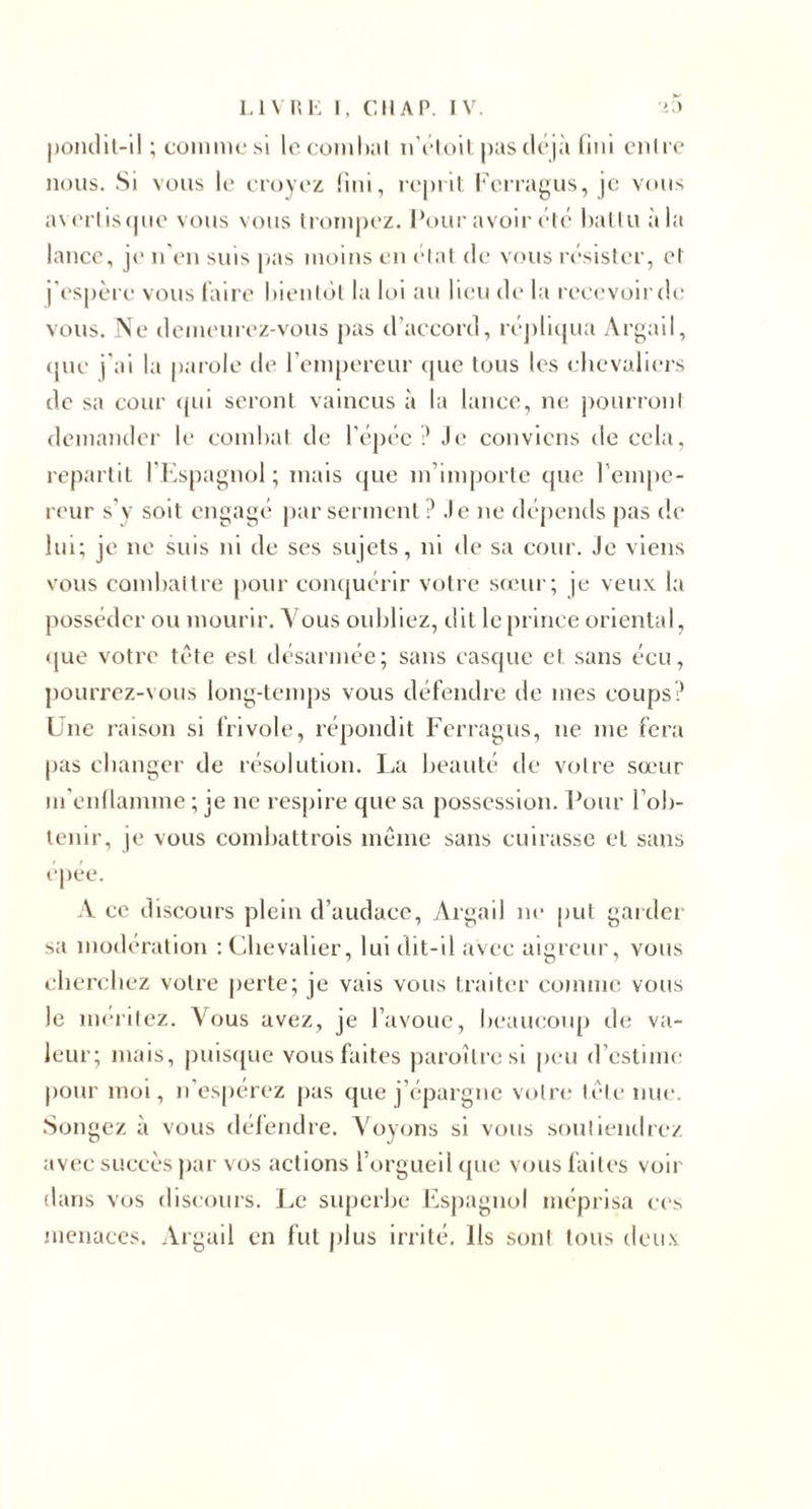 |)onclil-il ; cüimii(.'sl lo coiiil);il n’i'loil pas déjà fini enli'c nous. Si vous k‘ croyoz fini, rcpiit l‘\M’ragus, je vou^ a\(‘rliscpic vous vous li'orupez. l*our avoir élé halluàla lance, je n'en suis |&lt;as moins en elal de vous résister, et i'es|)ère vous faire hienldl la loi an heu de la recevoir de vous. Ne demeurez-vous pas d’accord, réjiliipia Argail, (jue j'ai la parole de reni[)ereur (|ue tous les chevaliers de sa cour &lt;jui seront vaincus à la lance, ne jiourront demander le comhat de l’épée Je conviens de cela, repartit l'Espagnol; mais (jue m’importe tpie rem[)e- r('ur s'y soit engagé par serment ? .le ne flépends pas de lui; je ne suis ni de ses sujets, ni de sa cour. Je viens vous condiaitre [)our conquérir votre steur; je veu.v la posséder ou mourir. Vous ouhliez, dit le prince oriental, &lt;[ue votre tête est désarmée; sans casque et sans écu, pourrez-vous long-temps vous défendre de mes coups? Lue raison si frivole, répondit Ferragus, ne me fera pas changer de résolution. La beauté de votre sœur m'enllamme ; je ne respire que sa possession. Four Foh- tenir, je vous comhattrois même sans cuirasse et sans epee. A ce discours plein d’audace, Argail ne put garder sa modération : Chevalier, lui dit-il avec aigreur, vous cherchez votre perte; je vais vous traiter comme vous le méritez. Vous avez, je l’avoue, heaucoiq) tle va¬ leur; mais, puisque vous faites paroîtresl peu d’estime pour moi, n’espérez pas que j’épargne votre lêlenue. .Songez à vous défendre. Voyons si vous souliendre/. avec succès jiar vos actions l’orgueil que vous faites voir dans vos discours. l&gt;c superhe f^sjiagnol méprisa ces menaces. .Vrgail en fut jilus irrité. Ils sont tous deiiv