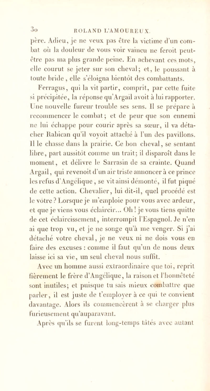 •&gt;o ROLAND L’AMOUREUX |)(“rc. Adieu, je ne veux pas être la victime d’un com- hat où la douleur de vous voir vaincu ne feroit peut- être pas ma |)lus grande peine. En achevant ces mots, elle courut se jeter sur son cheval; et, le poussant à toute hride , elle s’éloigna bientôt des combattants. Ferragus, qui la vit partir, conijirit, par cette fuite si précipitée, la réponse qu’Argail avoit à lui rapporter, line nouvelle fureur trouble ses sens. Il se prépare à recommencer le combat ; et de peur que son ennemi ne lui échappe pour courir après sa sœur, il va déta¬ cher liahican qu'il voyoit attaché à l’un des pavillons. Il le chasse dans la prairie. Ce bon cheval, se sentant libre, part aussitôt comme un trait; il disparoît dans le moment, et délivre le Sarrasin de sa crainte. Quand Argall, qui revenoit d'un air triste annoncer à ce prince les refus d'Angellque , se vit ainsi démonté, il fut piqué de cette action. Chevalier, lui dit-il, quel procédé est le votre ? Lorsque je m’eniploie pour vous avec ardeur, et que je viens vous éclaircir... üh ! je vous tiens quitte de cet éclaircissement, interrompit l’Espagnol. Je n’en ai que trop vu, et je ne songe qu’à me venger. Si j’ai détaché votre cheval, je ne veux ni ne dois vous en faire des excuses : comme il faut qu’un de nous deux laisse ici sa vie, un seul cheval nous sidTit. Avec un homme aussi extraordinaire que toi, reprit llèrement le frère d’Angélique, la raison et l'honnêteté sont inutiles; et puisque tu sais mieux combattre que [varier, il est juste de t’emplover à ce (|ui te convient davantage. Alors ils commencèrent à se charger plus l'nrleusement qu’auparavant. Après (pi’ils se furent long-temps tâtés avec autant