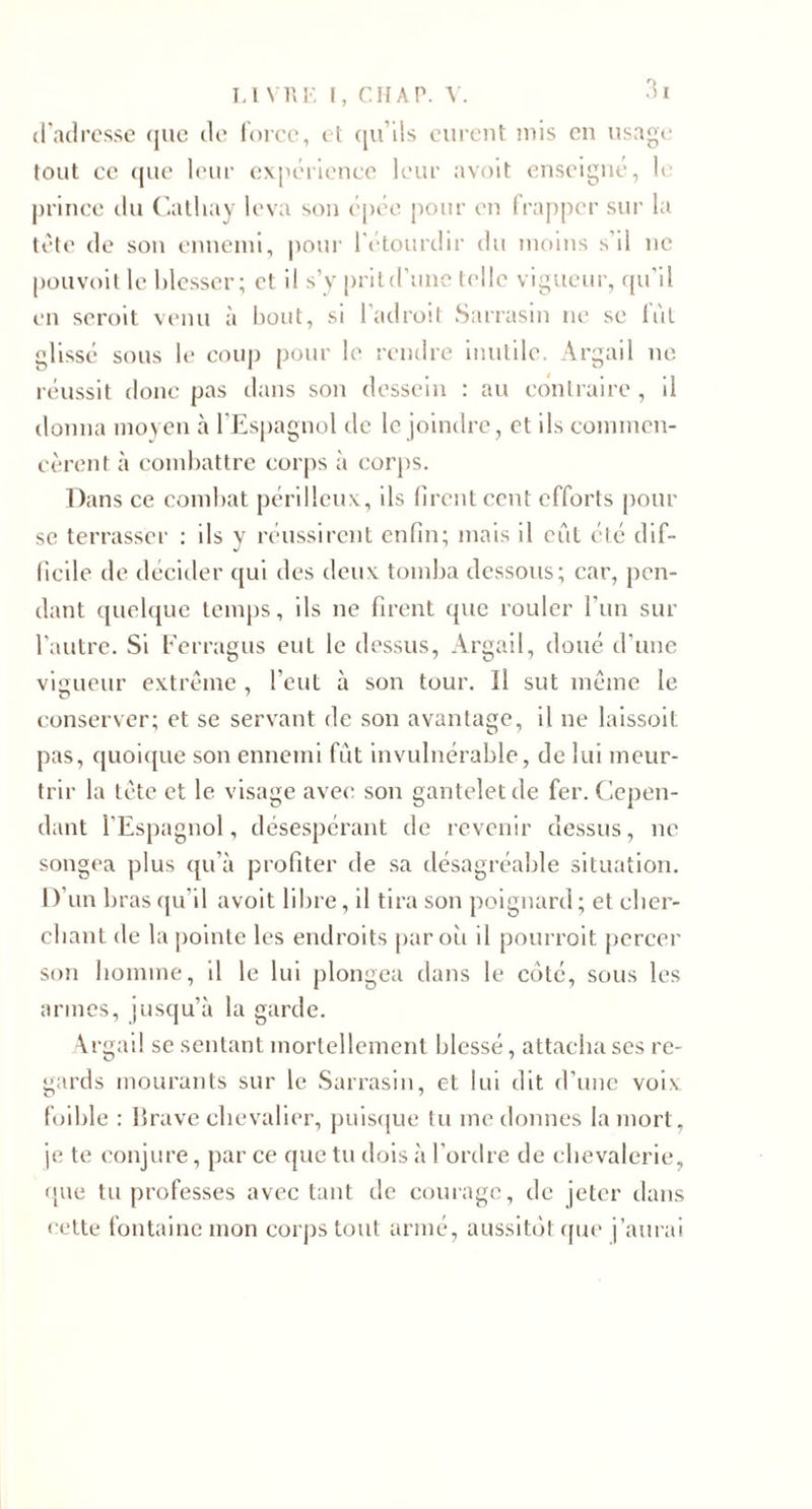 cradl’osse (jiic de' force, e t ([u’ds eurent )uis en usage tout ce (jue leur expérience leur avoit enseigné, U; prince du (iatliay leva sou epée jiour en frapper sur la tète de sou enuciui, pour l'etourtlir du moins s'il ne püuvoit le blesser; et il s’y prild’unc telle vigueur, ([u’il en serolt venu à bout, si l’adroit Sarrasin ne se fût glissé sous le coup [)Our le rendre inutile. Argail ne réussit donc pas dans son dessein : au contraire, il donna inoycn à l'Espagnul de le joindre, et ils conunen- cèrent à combattre cor|)s à cor})S. Dans ce combat périlleux, ils firent cent efforts pour se terrasser ; ils y réussirent enfin; mais il eût été dif¬ ficile de décider qui des deux tom])a dessous; car, pen¬ dant quelque temps, ils ne firent (pie rouler l’un sur l'autre. Si f'erragus eut le dessus, Argail, doué d’une vigueur extrême , l’eut à son tour. Il sut même le conserver; et se servant de son avantage, il ne laissoit pas, quoi([ue son ennemi fut invulnérable, de lui meur¬ trir la tête et le visage ave&lt;; son gantelet de fer. Cepen¬ dant l’Espagnol, désespérant de revenir dessus, ne songea plus qu’à profiter de sa désagréable situation. I )’un bras (pi’il avoit libre, il tira son poignard ; et cber- cbant de la pointe les endroits [lar oii il pourroit percer son homme, il le lui plongea dans le côté, sous les armes, jusqu’à la garde. \rgail se sentant mortellement blessé, attacha scs re¬ gards mourants sur le .Sarrasin, et lui dit d’une voix foible : brave chevalier, puiscpie tu me donnes la mort, je te conjure , par ce que tu dois à l’ordre de chevalerie, (jue tu professes avec tant de courage, de jeter dans celte fontaine mon corj)S tout armé, aussitôt ([ue j’aurai