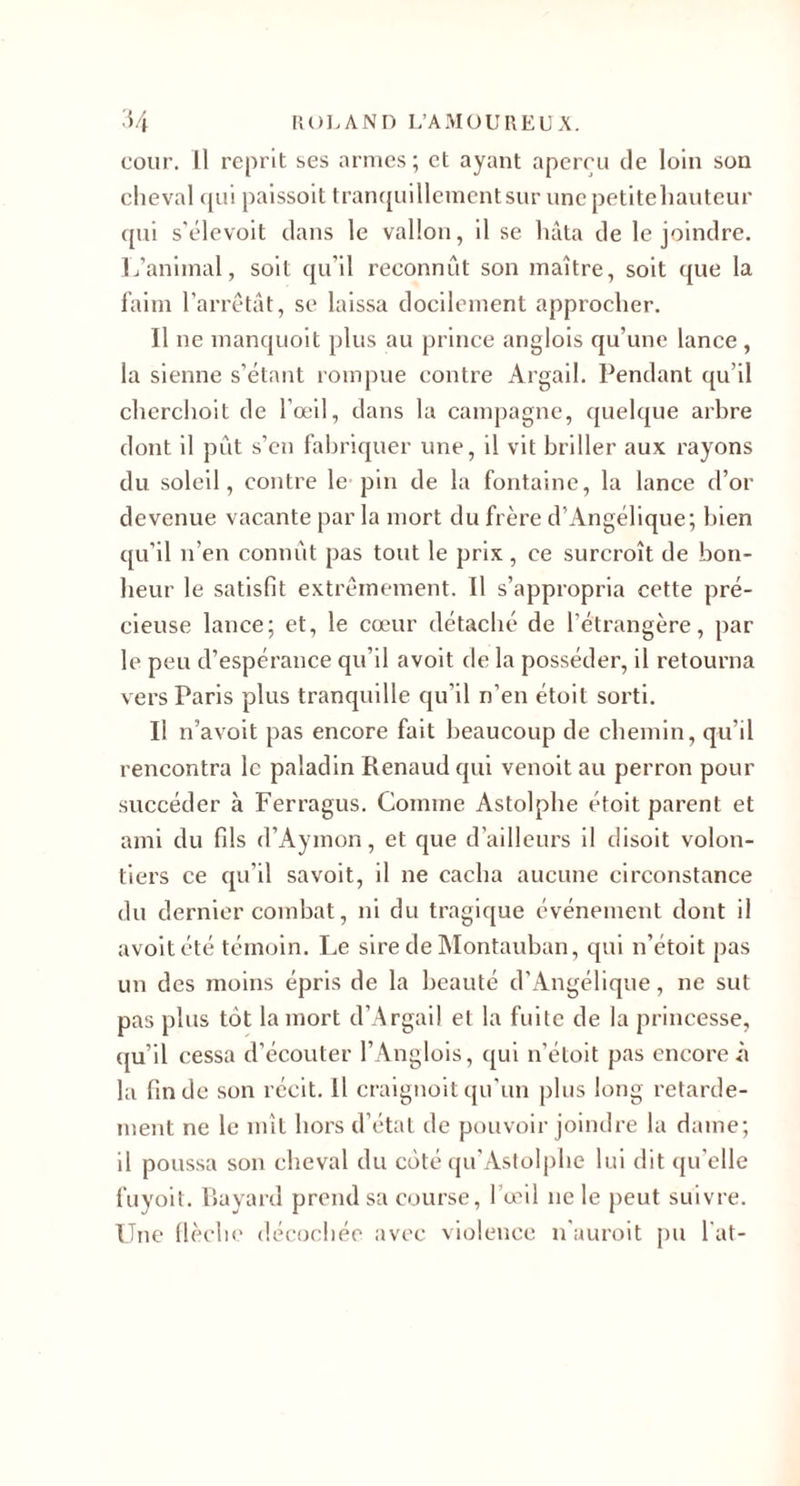 'i/l |{()]&gt;ANn L’AMüUllEUA. cour. Il reprit ses armes; et ayant aperçu de loin son cheval ({ui paissoit tran([uillcment sur une petitehautcur qui s'clevoit dans le vallon, il se hâta de le joindre. L’animal, soit qu’il reconnût son maître, soit que la l'aim l’arrêtât, se laissa docilement approcher. Il ne manquoit plus au prince anglois qu’une lance , la sienne s’étant rompue contre Argail. Pendant qu’il cherchoit de l’œil, dans la campagne, quelque arbre dont il pût s’en fabriquer une, il vit briller aux rayons du soleil, contre le pin de la fontaine, la lance d’or devenue vacante par la mort du frère d’Angélique; Inen qu’il n’en connût pas tout le prix, ce surcroît de bon¬ heur le satisfit extrêmement. Il s’appropria cette pré¬ cieuse lance; et, le cœur détaché de l’étrangère, par le peu d’espérance qu’il avoit de la posséder, il retourna vers Paris plus tranquille qu’il n’en étoit sorti. Il n’avoit pas encore fait beaucoup de chemin, qu’il rencontra le paladin Renaud qui venoit au perron pour succéder à Ferragus. Comme Astolphe étoit parent et ami du fils d’Aymon, et que d’ailleurs il disoit volon¬ tiers ce qu’il savoit, il ne cacha aucune circonstance du dernier combat, ni du tragique événement dont il avoit été témoin. Le sire de IMontauban, qui n’étoit pas un des moins épris de la beauté d’Angélique, ne sut pas plus tôt la mort d’Argail et la fuite de la princesse, qu’il cessa d’écouter l’ Anglois, qui n’étoit pas encore ii la fin de son récit. Il craignoit cju’un plus long retarde¬ ment ne le mît hors d’état de pouvoir joindre la dame; il poussa son cheval du côté tju’Aslolphe lui dit qu’elle fuyoit. Rayard prend sa course, l’œil ne le j)eut suivre. Une (lèclu' décochée avec violence n'auroit jui l'at-