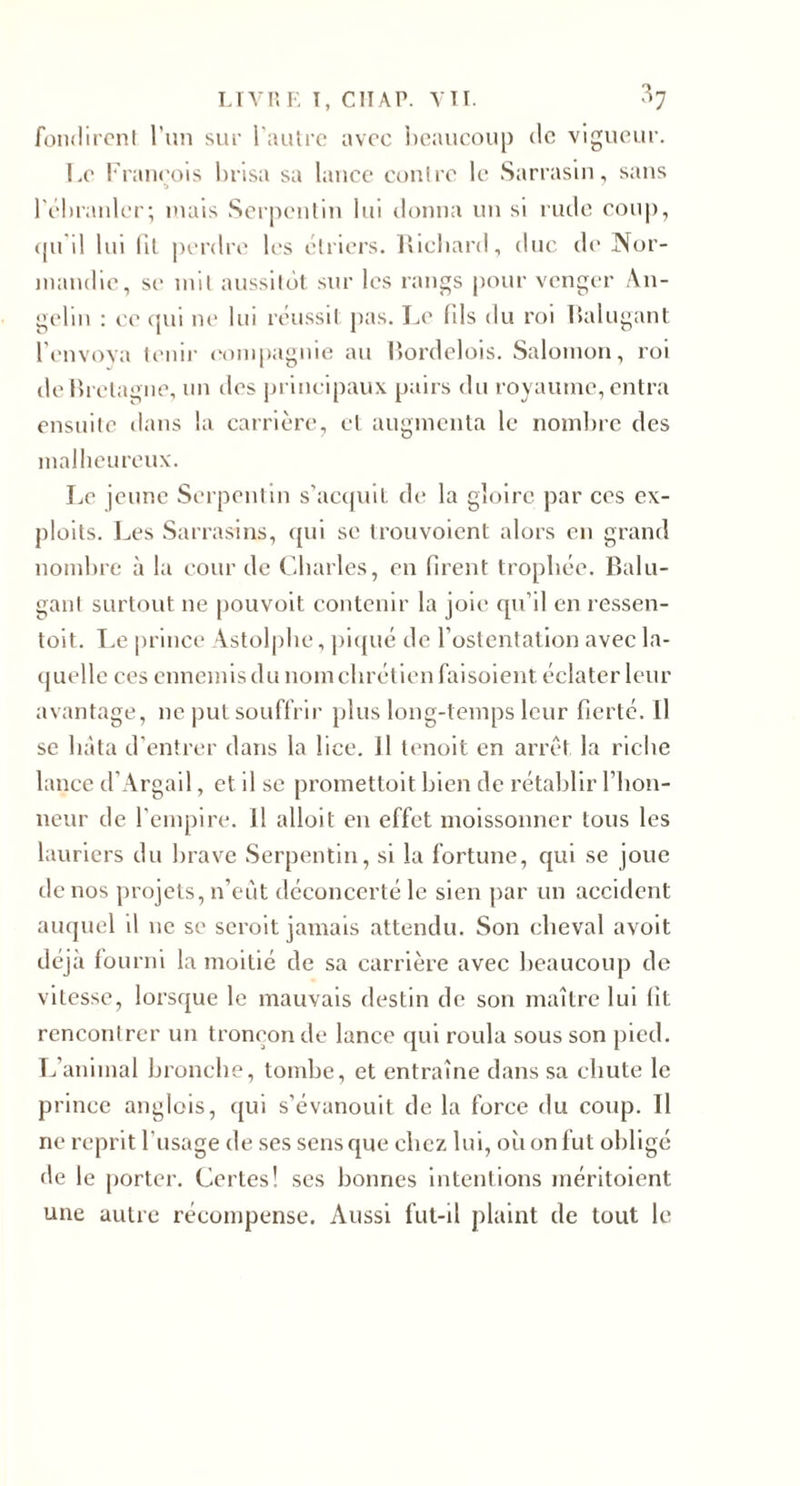 LIVUF. T, ClIAP. VTI. ^7 foiidircnl Tuii sur l'autre avec l)eauoou|) de vigueur. Le l'raiieois brisa sa lance contre le Sarrasin, sans rébranlcr; mais Serpentin lui donna un si mile coup, (pi il lui Ht perdre les étriers, llichard, duc de Nor- jiiaudie, se mit aussitôt sur les rangs pour vengt'r An- gelin : ce cpii lU' lui réussit pas. Le (ils du roi Italugant l\'nvova tenir &lt;‘ompaguie au lîordelois. Salomon, roi de Ib etagne, un des principaux [lairs du royaume, entra ensuite dans la carrière, cl augmenta le nombre des mallicurcux. Le jeune Serpentin s’accjuil de la gloire par ces ex¬ ploits. I^es Sarrasins, qui se trouvoient alors en grand nombre à la cour de Cbarles, en firent trophée. Balu- gaul surtout ne pouvoit contenir la joie qu’il en ressen- toit. T.e prince Astolpbe, j)i({ué de l’ostentation avec la¬ quelle ces ennemis du nom chrétien faisolent éclater leur avantage, ne iml souffrir plus long-temps leur fierté. Il se bâta d’entrer dans la lice. J1 tenoit en arrêt la riche lance d’Argail, et il se promettoit bien de rétablir l’iion- ueur de l’empire. Il alloit en effet moissonner tous les lauriers du brave Serpentin, si la fortune, qui se joue de nos projets, n’eùt déconcerté le sien par un accident auquel il ne se seroit jamais attendu. Son cheval avoit déjà fourni la moitié de sa carrière avec beaucoup de vitesse, lorsque le mauvais destin de son maître lui fit rencontrer un tronçon de lance qui roula sous son pied. Téanimal bronche, tombe, et entraîne dans sa chute le prince anglois, qui s’évanouit de la force du coup. H ne reprit l’usage de ses sens que chez lui, où on fut obligé de le porter. Certes! ses bonnes Intentions méritoient une autre récompense. Aussi fut-il plaint de tout le