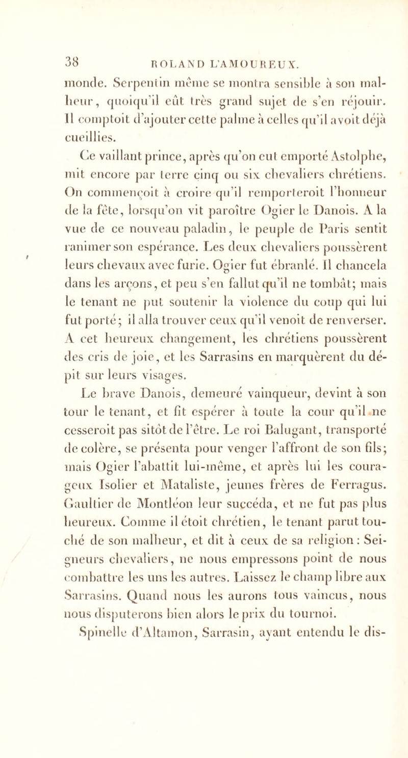 inonde. Scrpeniin même se monh a scnslhle à son mal- lienr, fjnoicjn’il eût très grand sujet de s’en réjouir. 11 eomptoit d’ajouter celte palme à celles qu’il avoit déjà cueillies. Ce vaillant prince, après ((u’on cul emporté Astolplie, mit encore par lcrre cinq ou six clicvaliers chrétiens. On commencoit à croire (ju’il rcmporleroit l’honneur de la fête, lorsqu’on vit paroître Ogier le Danois. A la vue de ce nouveau paladin, le peuple de Paris sentit ranimer son espérance. Les deux chevaliers poussèrent leurs chevaux avec furie. Ogier fut ébranlé. Il chancela dans les areons, et peu s’en fallut qu’il ne tombât; mais le tenant ne |&gt;ut soutenir la violence du coiqi qui lui fut porté; il alla trouver ceux qu’il venolt de renverser. A cet heureux changement, les chrétiens poussèrent des cris de joie, et les Sarrasins en marquèrent du dé¬ pit sur leurs visages. Le brave Danois, demeuré vainqueur, devint à son tour le tenant, et fit espérer à toute la cour qu’il ne cesseroit pas sitôt de l’être. Le roi Balugant, transporté décoléré, se présenta pour venger l’affront de son fils; mais Ogier l’abattit lui-même, et après lui les coura¬ geux Isolier et jMataliste, jeunes frères de Ferragus. (laullierde Montléon leur succéda, et ne fut pas plus heureux. Comme ilétoit chrétien, le tenant parut tou¬ ché de son malheur, et dit à ceux de sa l eligion ; Sei¬ gneurs chevaliers, ne nous empressons point de nous eomhattre les uns les autres. I.,alsse7. le cliamp libre aux -Sarrasins. Quand nous les aurons tous vaincus, nous nous disputerons bien alors le prix du tournoi. Spinclle d’Altamon, Sarrasin, ayant entendu le dis-