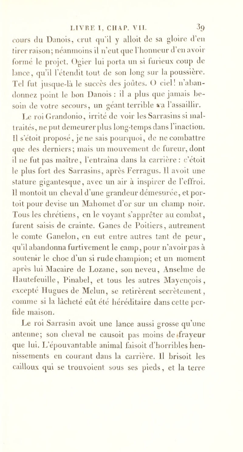 ('oiM’s (lu Danois, crul (|iril y ulloil cio sa glolro d’on tiror raison; nc’aninoins il n’cnt cjno riionnour d'on avoir fornici le projet. Ogier lui j)orla un si lurieiix eonp de lance, cju’il l'étendit tout de son long sur la poussière, l'el fut juscpie-là le succès des joutes. O ciel! n aban¬ donnez point le bon Danois : il a plus cjue jamais l)e~ soin de votre secours, un géant terrible %a 1 assaillir. Le roi Drandonio, irrité de voir les Sarrasins si mal¬ traités, ne put demeurer j)lus long-temps dans rinaction. Il s'étoit proposé, je ne sais pounpioi, de ne combattre (|ue des derniers; mais un mouvement de fureur, dont il ne fut pas maître, l'entraîna dans la carrière : e’étoit le plus fort des Sarrasins, après Fcrragus. Il avolt une stature giganlescjue, avec un air à inspirer de l'effroi. Il montoit un cheval d’une grandeur démc’surée, et por¬ to! t pour devise un Mahomet d’or sur un champ noir. Tous les chrétiens, en le voyant s’apprêter au combat, furent saisis de crainte. Canes de Poitiers, autrement le comte Ganelon, en eut entre autres tant de peur, ({u’il abandonna furtivement le camp, pour n’avoir pas à soutenir le choc d’un si rude champion; et un moment après lui iMacaire de Lozane, son neveu, Anselme de llautefeuille, Pinahel, et tous les autres Alayencois , e.vcepté Hugues de Melun, se retirèrent secrètement, comme si la lâcheté eût été héréditaire dans celte per¬ fide maison. Le roi Sarrasin avolt une lance aussi grosse cju’unc antenne; son cheval ne causoit pas moins de «frayeur que lui. L’éjiouvantahle animal falsoit d’horribles hen¬ nissements en courant dans la carrière. Il hrlsoit les cailloux qui se trouvoient sous ses pieds, et la terre