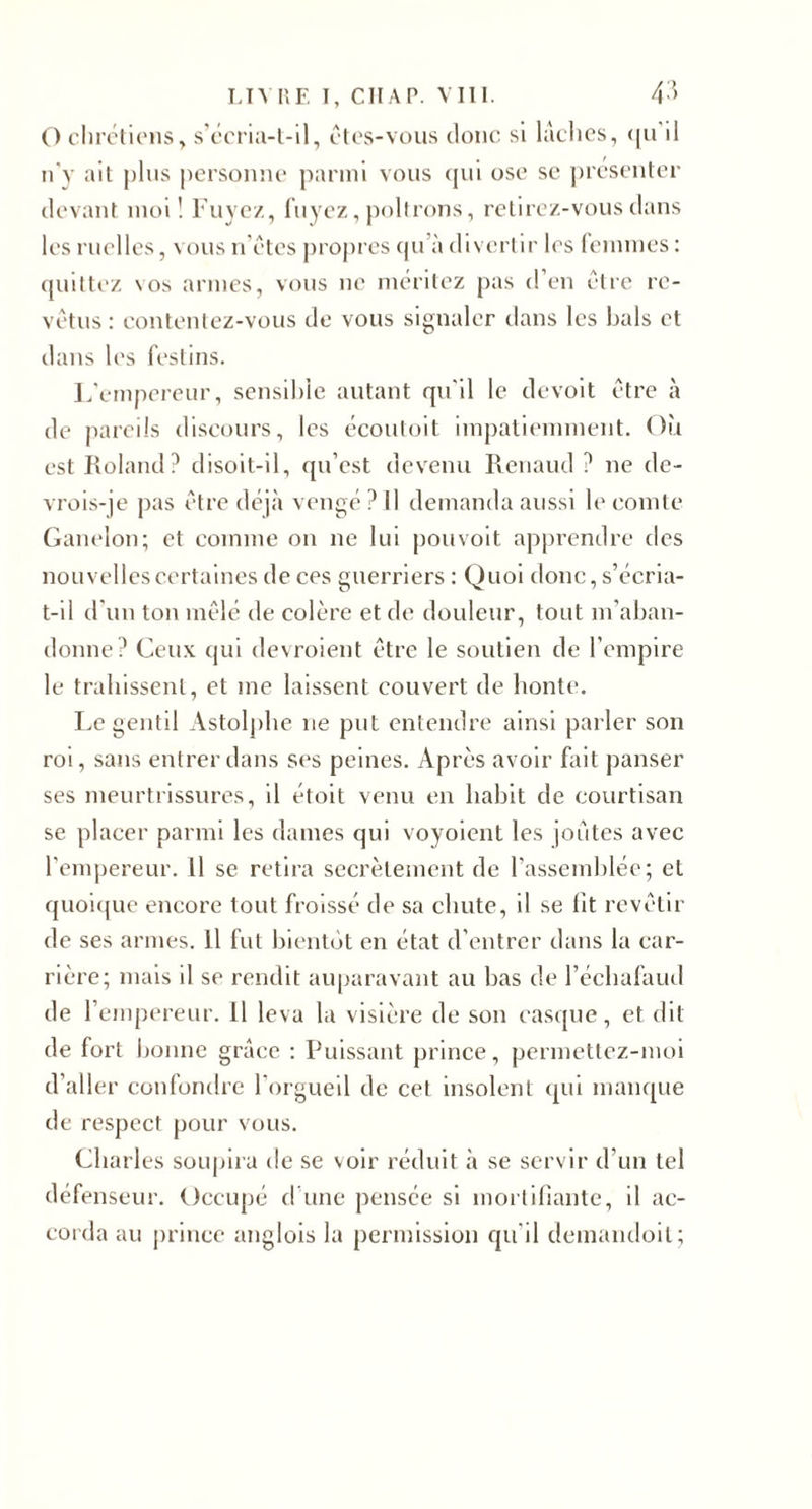 T,T^ IIF, 1, CllAP. Mil. 4'^ O cliréticiis, s'ccria-l-ll, clos-vous donc si lâches, (|ii il idy ail j)lus personne parmi vous (jui ose se présenter devant moi! Fuyez, luyez, poltrons, retirez-vous dans les ruelles, vous n'étes j)roj)res (pi’à divertir les lemmes : quittez \os armes, vous ne méritez pas d’en être re¬ vêtus: contentez-vous de vous signaler tians les hais et dans h's festins. L’empereur, sensible autant qu'il le devoit être à de jiareils discours, les ccoutoit impatiemment. Où est Roland? disoil-il, qu’est devenu Renaud ? ne de- vrois-je pas être déjà vengé ? Il demanda aussi le comte Ganelon; et comme on ne lui pouvoit apprendre des nouvelles certaines de ces guerriers : Quoi donc, s’écria- t-il d’un ton mêlé de colère et de douleur, tout m’aban¬ donne? Ceux qui devroient être le soutien de l’empire le trahissent, et me laissent couvert de honte, I.c gentil Astolj)he ne put entendre ainsi parler son roi, sans entrer dans ses peines. Après avoir fait panser ses meurtrissures, il étoit venu en habit de courtisan se placer parmi les dames qui voyoient les joutes avec l’emjiereur. Il se retira secrètement de l’assemblée; et quoicjuc encore tout froissé de sa chute, il se ht revêtir de ses armes. 11 fut bientôt en état d’entrer dans la car¬ rière; mais il se rendit auparavant au bas de l’échafaud de l’empereur. Il leva la visière de son casque, et dit de fort bonne grâce : Puissant prince, permetlez-moi d’aller confondre l’orgueil de cet insolent qui manque de respect pour vous. Charles soupira de se voir réduit à se servir d’un tel défenseur. Occupé d une pensée si mortihante, il ac¬ corda au prince anglois la permission qu’il demandoit;