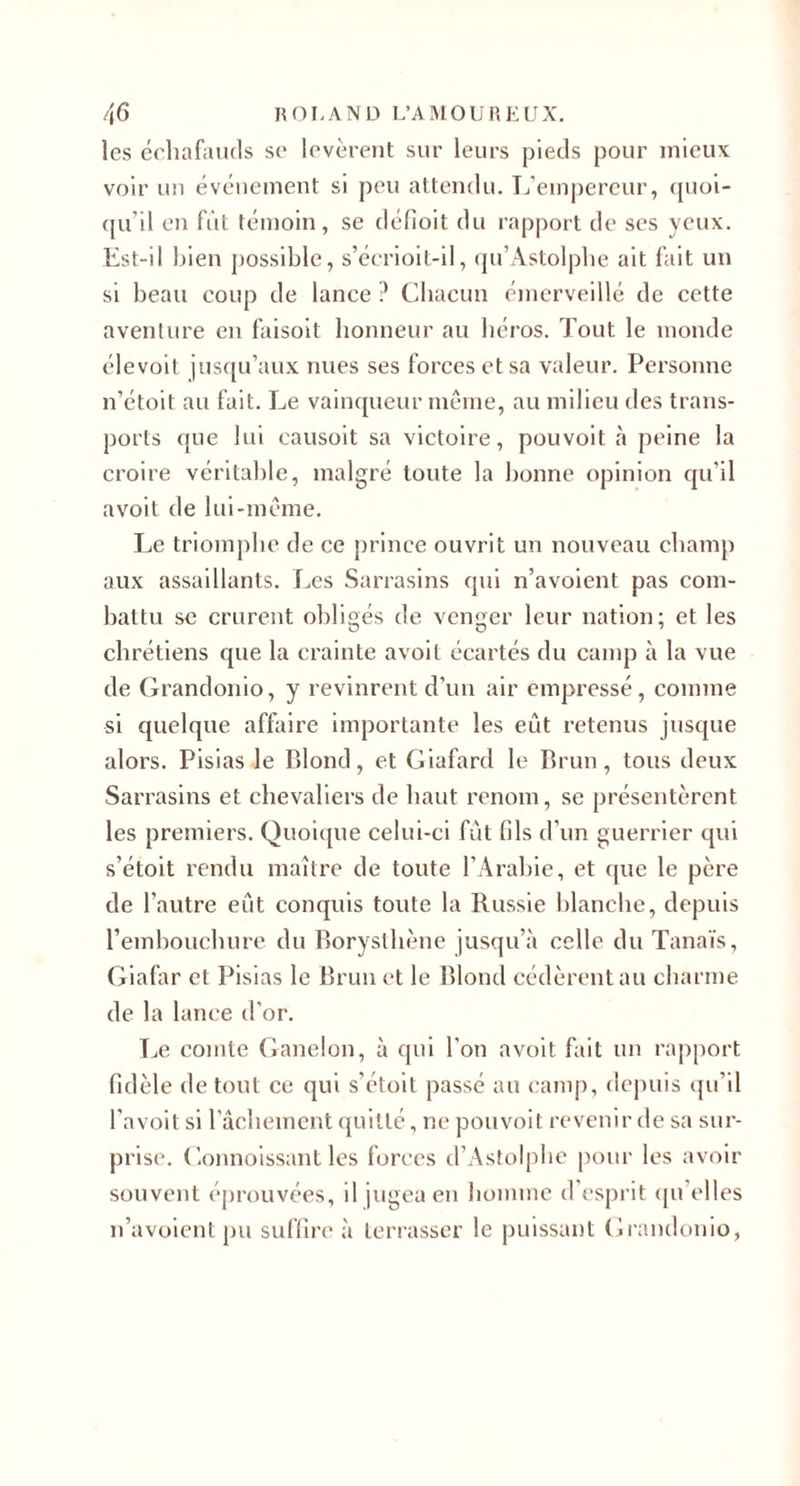 les éehafiuuls se levèrent sur leurs pieds pour mieux voir un événement si peu attendu. Téemj)ereur, (pioi- ([u’il en fût témoin, se déOoit du rapport de ses yeux. Est-il l^ien possible, s’écrioit-il, (ju’Astolplie ait l'ait un si beau coup de lance ? Cliacun émerveillé de cette aventure en faisoit honneur au héros. Tout le monde élevoil jus([u’aux nues ses forces et sa valeur. Personne n’étoit au fait. Le vaincjueur même, au milieu des trans¬ ports ({ue lui causoit sa victoire, pouvoit à peine la croire véritable, malgré toute la bonne opinion qu’il avoit de lui-même. Le triomphe de ce prince ouvrit un nouveau champ aux assaillants. Les Sarrasins qui n’avolent pas com¬ battu se crurent obligés de venger leur nation; et les chrétiens que la crainte avoit écartés du camp à la vue de Grandonio, y revinrent d’un air empressé, comme si quelque affaire importante les eût retenus jusque alors. Plsias le Blond, et Giafard le Brun, tous deux Sarrasins et chevaliers de haut renom, se présentèrent les premiers. Quoique celui-ci fût fds d’un guerrier qui s’étoit rendu maître de toute l’Arabie, et (pie le père de l’autre eût conquis toute la Russie blanche, depuis rembouebure du Boryslliène jusqu’à celle du Tanaïs, Giafar et Pisias le Brun et le Blond cédèrent au charme de la lance d’or. Le comte Ganelon, à qui l’on avoit fait un rapport fidèle de tout ce qui s’étoit passé au camp, depuis cju’il l’avoit si rûcliement (piitté, ne pouvoit revenir de sa sur¬ prise. Gonnoissant les forces d’Astolpbe pour les avoir souvent éprouvées, il jugea en homme d esprit (pi’elles n’avoient pu suffire à terrasser le puissant Grandonio,