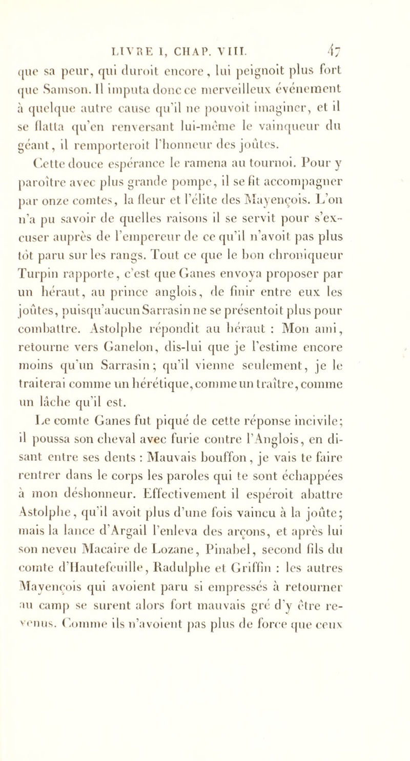 LIVRE 1, CIIAP. VIII. 4; (|iu' sa peur, qui duroil encore, lui peignolt ])lus fort (juc Sainsou. Il imputa doiicco incrvcillcu\ évciiemeul à (pichpic autre cause cpi’il ne j)ouvoit imaginer, et il se llatta (prcn renversant lui-mème le vaimpieur du géant, il remporteroit l'honneur des joules. dette douce espérance le ramena au tournoi. Pour y paroîtrc avec j)lus grande pompe, il se lit accomi)agner par onze comtes, la Heur et l’élite des Mayençois. L’on n’a pu .savoir tle quelles raisons il se servit pour s’ex¬ cuser auprès de l’empereur de ce qu’il n’avoil j)as plus tôt paru sur les rangs. Tout ce (pie le bon chroniqueur Turpin rapporte, c’est ([ueGanes envoya projioser par un héraut, au prince anglois, de finir entre eux les joutes, puis(pi’aucunSarrasin ne se présentoit plus pour combattre. Astolphe répondit au héraut : Mon ami, retourne vers Ganelon, dis-lul que je l’estime encore moins qu'un Sarrasin; qu'il vienne seulement, je le traiterai comme un hérétique, comme un traître, comme un lâche qu’il est. Le comte Ganes fut piqué de cette réponse incivile; il poussa son cheval avec furie contre l’.Anglois, en di¬ sant entre, ses dents : Mauvais bouffon, je vais te faire rentrer dans le corps les paroles qui te sont échappées à mon déshonneur. Eflectivement il espéroit abattre Astolphe, (ju’il avoit plus d’une fois vaincu à la joiite; mais la lance d’Argail l’enleva des aiTons, et après lui son neveu Macaire de Lozane, Pinahel, second fils du comte d’IIautefeuille, Radulphe et Griffin ; les autres Alayeneois qui avoient paru si empressés à retourner au camp se surent alors fort mauvais gré d’y être re- ' «■niis. Gomme ils n’avoienl pas plus de force tpie ceux