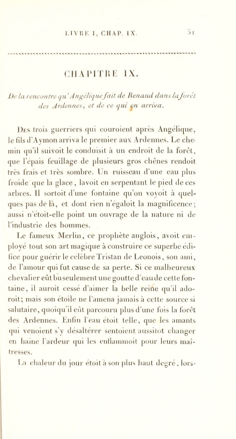 cMAriTiii': IX. Dr la t encontre qii ' Angélique fait de tienaad dans laJorèi des Ardennes, et de ce qid tqn arriva. Dks trois guerriers (jui eouroient après AugérKjue, le fils (rAyinon arriva le premier aux Ardennes. Le che¬ min {pi’il suivoit le conduisit à un endroit de la forêt, que 1 épais feuillage de plusieurs gros chênes rendoit très frais et très sombre. Un ruisseau d’une eau plus froide (jue la glace, lavoit en serpentant le pied de ces arbres. Il sortoit d’une fontaine qu’on voyoit à quel¬ ques pas lie là, et dont rien n’égaloit la magnificence-, aussi n’etoit-elle point un ouvrage de la nature ni de l’industrie des hommes. T.e fameux Merlin, ce prophète anglois, avoit em¬ ployé tout son art magique à construire ce superbe édi¬ fice pour guérir le célébré Tristan de Leonois, son ami, de l’amour qui fut cause de sa perte. Si ce malheureux chevalier eût huseulement une goutte d’eau de cette fon¬ taine, il aurait cessé d'aimer la belle reine qu'il ado- roit; mais son étoile ne l’amena jamais à cette source si salutaire, quoiqu’il eût parcouru plus d’une fois la forêt des Ardennes. Enfin l'eau étoit telle, que les amants qui venoient s’y désaltérer sentoient aussitôt changer en haine l'ardenr qui les enflammoit pour leurs maî¬ tresses. !-a i.-haleurdu jour étoit à son plus haut degré, lors-