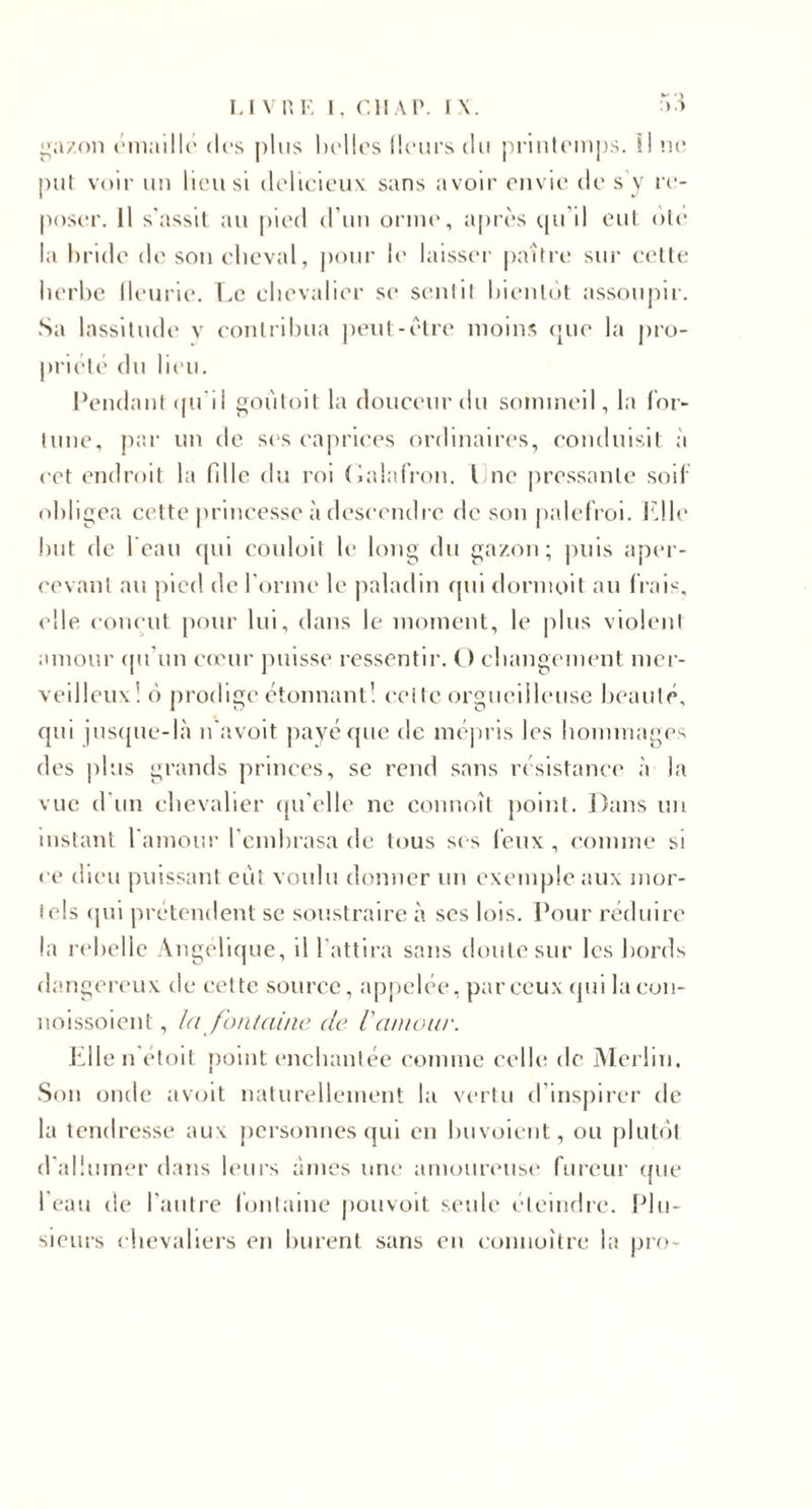 ”az«)ii t'inaillc des pins liollos Heurs du priiilemps. il ne put voir uu lieu si delieieux sans avoir ciiv u* de s y la'- poser. Il s'assit au pied d'uu orme, après (pi'il oui oie la hride de son c'iieval, pour le laisser paître sur cette herbe lleurie. T.c chevalier se sentit hic-utot assoupir. Sa lassitude v eoulrihua |)eut-être moins (jue la jiro- prieti“ dn heu. Pendant (pi’il «ouloit la douceur du sommeil, la l’or- lune, par lin de ses caprices ordinaires, conduisit à cet endroit la fille du roi (ialalVon. line pressante soif obligea cette princesse à descendre de son palefroi, fdle !)ut de I cau cpii conloil le long du gazon; puis aper¬ cevant au pied de l'orme le paladin fpn tlormoit an (rais, elle ('onent jionr lui, dans le moment, le pins violent amour (pt'un cceur jmisse ressentir. O changement mer¬ veilleux! à prodige étonnant! cette orgueilleuse beauté, cpii ius(pie-là n'avoit ])avérpie de méjiris les hommages des ])lus grands princes, se rend sans résistance à la vue d'un chevalier (pi’clle ne connoît point. Dans un instant l'amour l’embrasa de tous ses feux, comme si ce dieu puissant eût voulu donner un exemple aux mor¬ tels (pii prétendent se soustraire à ses lois. Pour réduire la rebelle Angélique, il l'attira sans doute sur les bords dangereux de cette source, appelée, par ceux (pii la eon- noissoient, Id J'ontdine de l'dnioiir. hllen'éloit point enchantée comme celle de Alerün. .Son onde avoit naturellement la vertu d’inspirer de la tendresse aux personnes (|ui en buvoieiit, ou jilutûl d'allumer dans liairs âmes une amoureuse fureur (pie l'eau de l’aiilre fontaine pouvoit seule elemdre. IHu- sieurs chevaliers en burent sans en eonnoître la jjro-