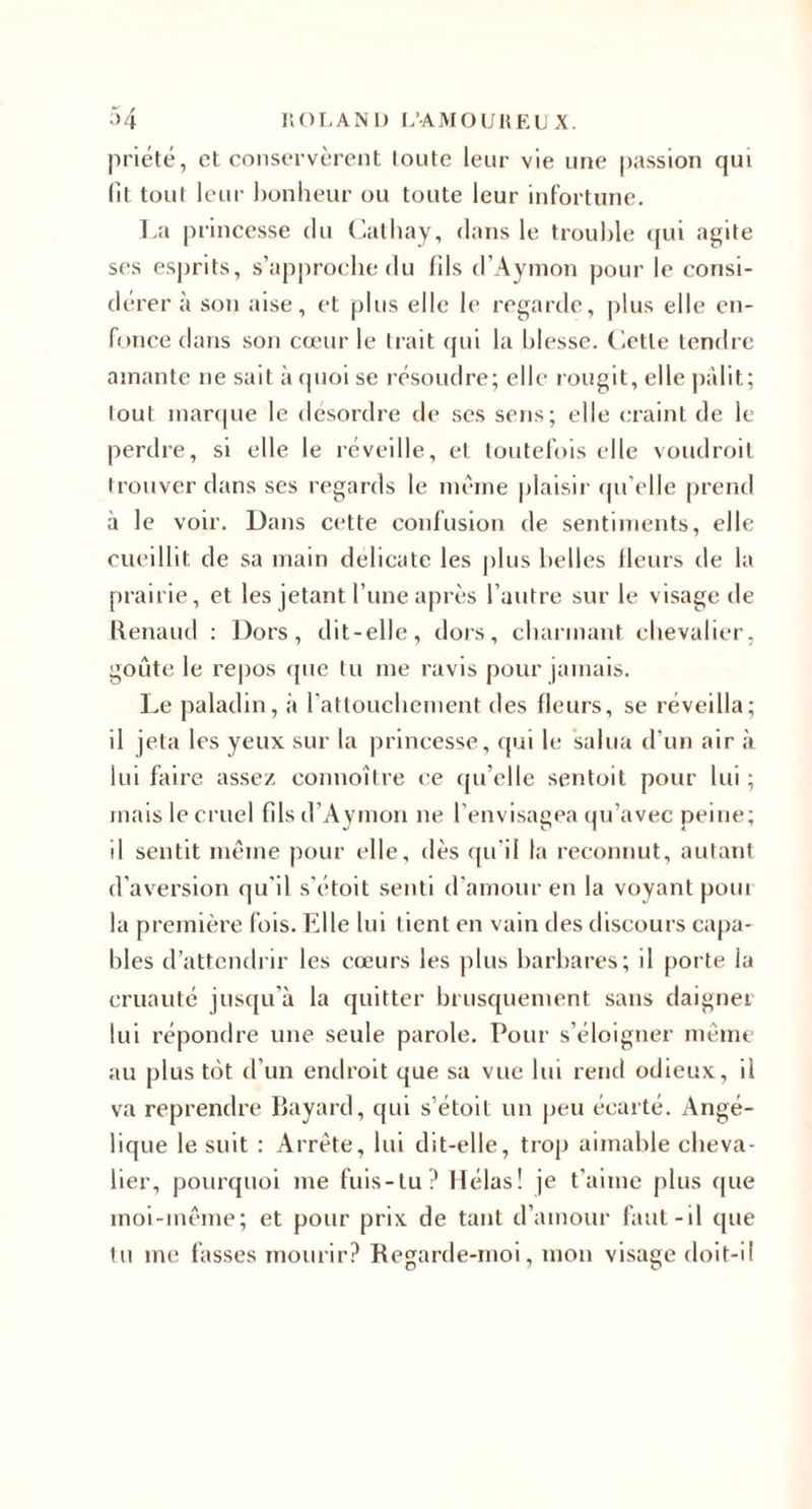 priété, et conservèrent toute leur vie une passion qui (It tout leur bonheur ou toute leur infortune. T.a |)rincesse du Cathay, dans le trouble (jui agite ses esjirits, s’approche du fils d’Aynion pour le consi¬ dérera son aise, et plus elle le regarde, plus elle en¬ fonce dans son cœur le trait ipii la blesse. Ciette tendre amante ne sait à ipioi se résoudre; elle rougit, elle jiàlit; lout marque le desordre de scs sens; elle craint de le perdre, si elle le réveille, et toutefois elle \oudroil trouver dans ses regards le même plaisir qu’elle prend à le voir. Dans cette confusion de sentiments, elle cueillit de sa main délicate les |)lus belles Heurs de la prairie, et les jetant l’une après l’autre sur le visage &lt;le Renaud : Dors, dit-elle, dors, cbarmant chevalier, goûte le repos que tu me ravis pour jamais. Le paladin, à rattouebement des fleurs, se réveilla; il jeta les yeux sur la princesse, qui le salua d’un air à lui faire assez connoître ce qu’elle sentoit pour lui ; mais le cruel fils d’Aymon ne l’envisagea qu’avec peine; il sentit même pour elle, dès qu’il la reconnut, autant d’aversion qu’il s’étoit senti d’amour en la voyant poui la première fois. Elle lui tient en vain des discours capa¬ bles d’attendrir les cœurs les plus barbares; il porte la cruauté juseju’à la quitter brusquement sans daigner lui répondre une seule parole. Pour s’éloigner même au plus tût d’un endroit que sa vue lui rend odieux, il va reprendre Rayard, qui s’étoit un |)eu écarté. Angé¬ lique le suit : Arrête, lui dit-elle, trop aimable cheva¬ lier, pourquoi me fuis-tu? Hélas! je t’aime plus que moi-même; et pour prix de tant d’amour faut-il que lu me fasses mourir? Regarde-moi, mon visage doit-il