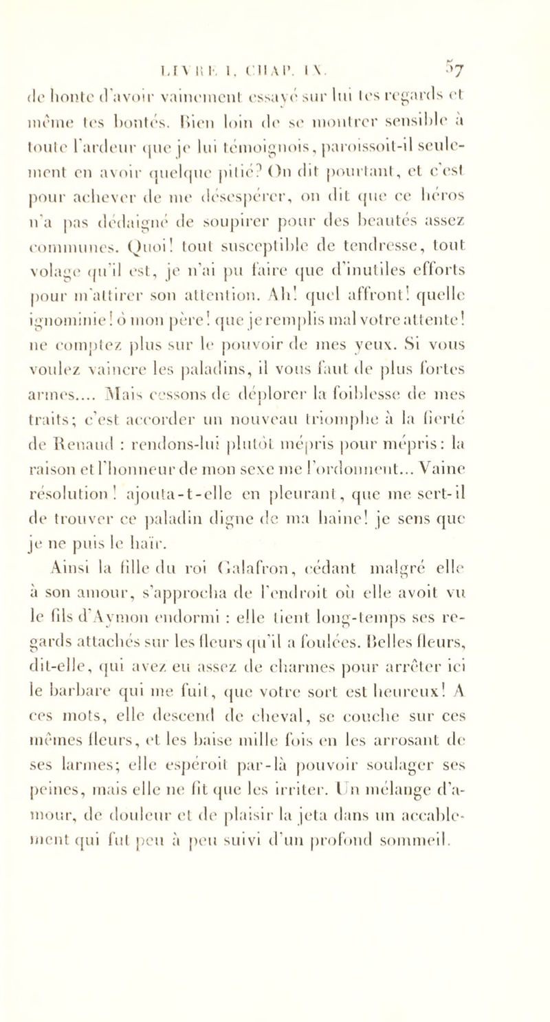 (le* lionto d evoir vaiiu'inonl cssavc' sur lui Irs ri’ganls cl ittciuc l(‘s l)()nt('s. liieu loin de s&lt;' uioulrcr sciisihlc a luulc rardeur (|uc je lui Icmoi^uois, iiaroissoil-il scidc- iiicnt eu avoir (juol(|ue |ulié? Ou dil [xuuiaul, el c est l'ioui' aeliover de me desespérer, on dit (pie ee lieros n'a pas dédaigné de soupirer pour des beautés assez eonnnunes. Oiioi! loul snsee))til)!e de tendresse, tout volag(' (pi'il est, je n'ai pu iaire ejue d’inutiles efforts pour in'aüirer son aUcnlion. Alil (juel affront! quelle ignominie ! é) mon père! (jue je remplis mal votre attente ! ne comptez jdus sur le jiouvoir de mes yeux. Si vous voulez vaincre les |)aladins, il vous laut de plus l’ortes armes.... Alais cessons de dénlorer la loililesse de mes 1 traits; c’est accorder un nouveau triomphe à la lim’te de Kenaud : rendons-lui pliitijt mépris pour mépris: la raison et l’iionneur de mon sexe me rordonnent... Vaine résolution! ajouta-t-cllc en |)lcuranl, que me sert-il de trouver ce jialadin digne de m:i haine! je sens que JC ne puis le haïr. Ainsi la fille du roi (udafron, cédant malgré elle à son amour, s’approcha de l’endroit oîi elle avoit vu le (ils d’Aymon endormi : elle tient long-temps ses re¬ gards attachés sur les fleurs (pi’il a foulées, hclles fleurs, dit-elle, (jui avez eu assez de charmes pour arr(''’ter ici le harhare qui me fuit, (pie votre sort est heureux! A CCS mots, elle descend de cheval, se e(3nehc sur ces im'ines fleurs, et les haise mille fois (ui les arrosant (!(&gt; ses larmes; elle espéroil par-là jiouvoir soulager ses peines, mais elle ne lit que les irriter, l u mélange d’a¬ mour, de douleur el de plaisir la jeta dans un aeeahle- ment (pii fïit jieu à peu suivi d’un profond sommeil.