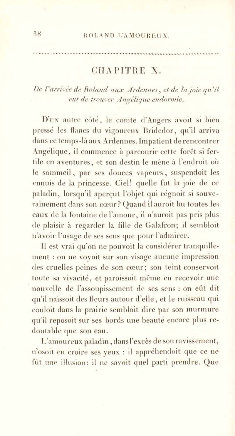 H OI. A ND i;AMoi;iir-:ii \, CîIAl'fTUE ne V 'arrivée de Roland aux ytrdennes ^ et de hi joie qu'il eut de trouver Angélique endonnie. fVu\ autre coté, le cointe d’Angers avoit si l)ien |)ressc les flancs du vigoureux lîridedor, qu’il arriva dans ce temps-là aux Ardennes. Impatient de rencontrer Angélique, il commence à parcourir cette forêt si fer¬ tile en aventures, et son destin le mène à l’endroit oîi le sommeil, par ses douces vapeurs, suspendoit les ('nnuis de la princesse. Ciel! quelle fut la joie de ce paladin, lorsqu’il aperçut l’objet qui régnoit si souve¬ rainement dans son cœur? Quand il auroit bu toutes les eaux de la fontaine de l’amour, il n’auroit |)as pris plus de plaisir à regarder la fdle de Calafron; il sembloit n'avoir l’usage de ses sens que pour l’admirer. Il est vrai (|u’on ne pouvoit la considérer tranquille¬ ment : on ne voyoit sur son visage aucune impression des cruelles peines de son cœur; son teint conservoit toute sa vivacité, et paroissoit même en recevoir une nouvelle de l’assoupissement de ses sens ; on eût dit qu’il naissoit des fleurs autour d’elle, et le ruisseau qui couloit dans la prairie sembloit dire ])ar son murmure qu’il reposoit sur ses bords une beauté encore [)lus re- &lt;loutable cpie son eau. L’amoureux paladin, dans l’excès de son ravissement, n’osoit en croire ses yeux : il ap[n’éliendoit (|ue ce ne fût une illusion; il ne savoit quel parti prendre. Que