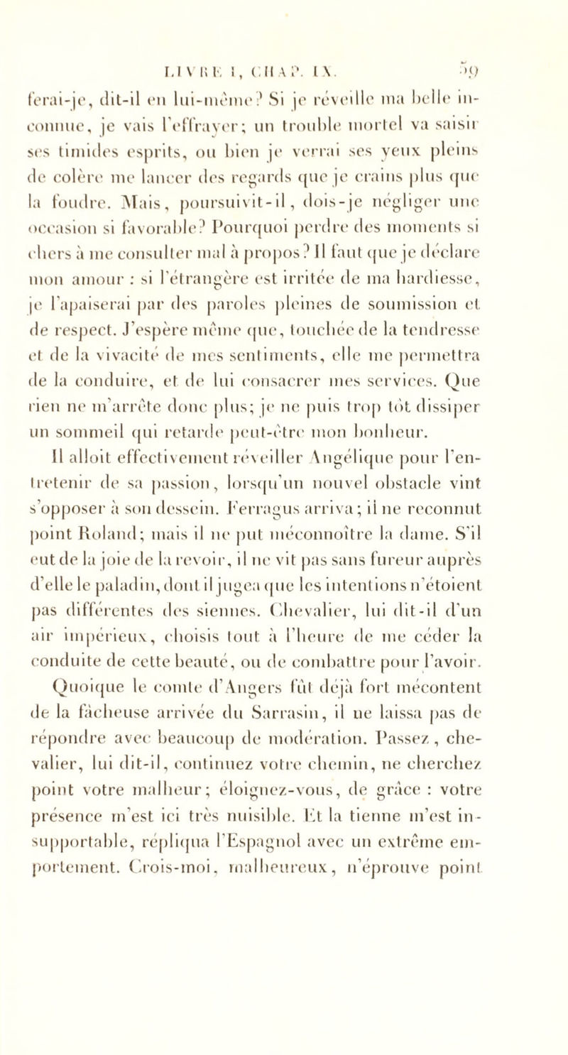 IJ \ i: K 1, ( Jl A I'. L\. ‘&gt;‘1 forai-jo, tlil-il «*u lui-nu'im*;’ Si jo réviMllc' nia heilt* in- L'oniuio, je vais l’enraver; un troiihie inorlcl va saisit ses tiiimles esprits, ou bien je verrai ses veux pleins (le colère me lancer des regards ((ue je crains |)lns (pie la tondre. Mais, j)()iirsuivit-il, dois-je négliger une occasion si t'avoralile? l*oiu'({Uoi perdre des uioinents si chers à me consulter mal à pro|)os? Il tant (pie je déclare mon amour ; si rélrangère est irritée de ma hardiesse, je l'apaiserai |)ar (h'S paroles pleines de soumission et. de respect. J’espère meme (pie, touchée de la tendresse et de la vivacité de mes senliments, elle me |)ermettra de la conduire, et d(‘ lui consacrer mes services. Que rien ne m’arrc’te donc |)lus; je ne puis trop tôt, dissiper un sommeil (|ui retarde peut-être mon honheur. Il alloit effectivement reveiller Angérujiie pour l’en- I retenir de sa jiassion, lorsipi’un nouvel obstacle vint s’opposer à son dessein, h'erragus arriva ; il ne reconnut point Koland; mais il ne j)ut niéconnoître la dame. S'il eut de la joie de la revoir, il ne vit pas sans fureur auprès d’elle le paladin, dont il jugea (pie les intcnt ions n’étoient pas différentes des siennes, (ihevaher, lui dit-il d'un air impérieux, choisis tout à l'heure de me céder la conduite de cette beauté, ou de combattre pour l’avoir. Quoi({ue le comte d’Angers fût déjà fort mécontent de la fâcheuse arrivée du Sarrasin, il ne laissa pas de répondre avec beaucoup de modération. Passez , che¬ valier, lui dit-il, ('ontinuez votre chemin, ne cherchez point votre malheur; éloignez-vous, de grâce : votre présence m’est ici très nuisible, fit la tienne m’est in¬ supportable, ré[)li(pia l'Espagnol avec un extrême em¬ portement. (irois-moi. malheureux, n’éprouve point