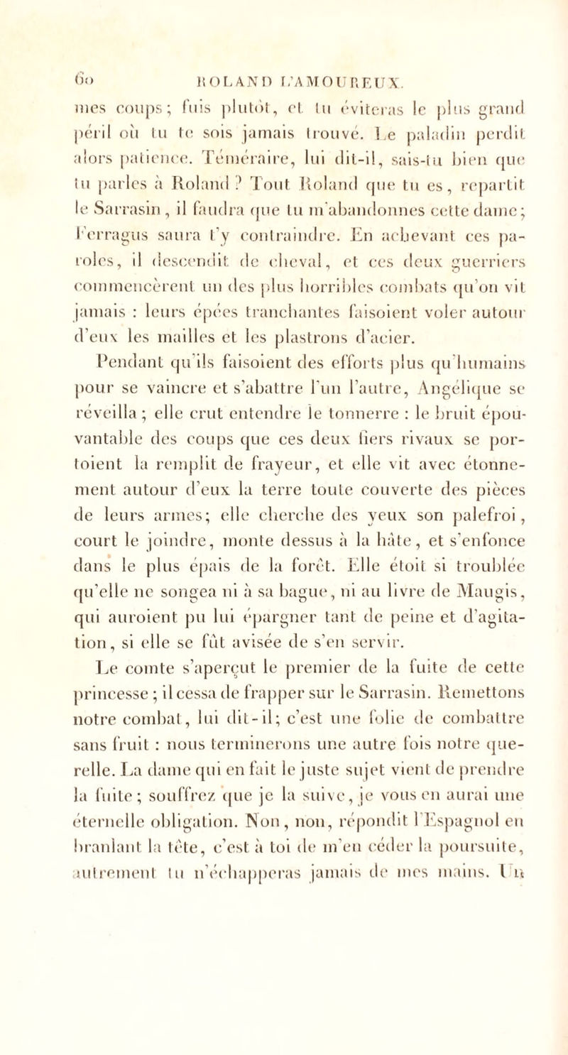 &lt;)'&gt; liOLANH r.’AMOUIlEUX. mes coups; Aiis |)lut(')t, cl. In (‘viteras le pins grand pciü on In t(! sois jamais ironve. Le paladin pcrtlif, alors palicncc. Tcnicraire, lui dil-il, sais-ln hicii ({Uc In parles à Roland lont ]{oland que tu es, repartit le Sarrasin , il (andra (pie tu lu abandonnes cette dame; l'erragus saura l’y eonlraindic. En acbevant ces pa¬ roles, d descendit de cheval, et ces deux guerriers commencèrent nn des pins horribles combats ({u’on vit jamais ; leurs (^pc'cs tranchantes l'aisoient voler autoni d’eux les mailles et les plastrons d’acier. Pendant qu’ils l’aisoient des cl’foi ts |)lus qn’binnains pour se vaincre et s’abattre l’un l’autre, Angcdiijue se réveilla; elle crut entendre le tonnerre : le bruit épou¬ vantable des coups que ces deux fiers rivaux se por- toient la remplit de frayeur, et elle vit avec étonne¬ ment autour d’eux la terre toute couverte des pièces de leurs armes; elle clierche des yeux son palefroi, court le joindre, monte dessus à la hâte, et s’enfonce dans le plus épais de la fore t. Elle étoit si troublée (pi’elle ne songea ni à sa bagu(“, ni au livre de Maugis, qui auroient pu lui épargner tant de peine et d’agita¬ tion, si elle se fut avisée de s’en servir. l.,e comte s’aperçut le premier de la fuite de cette princesse ; il cessa de frapper sur le Sarrasin. Remettons notre combat, lui dit-il; c’est une folie de combattre sans fruit : nous terminerons une autre fois notre que¬ relle. Jja dame ({ui en fait le juste sujet vient de prendre la fuite; souffrez cpie je la suive, je vous en aurai une éternelle obligation. Non, non, ré|)ondit l’ièspagnol en branlant la tète, c’est à toi de m’en céder la poursuite,