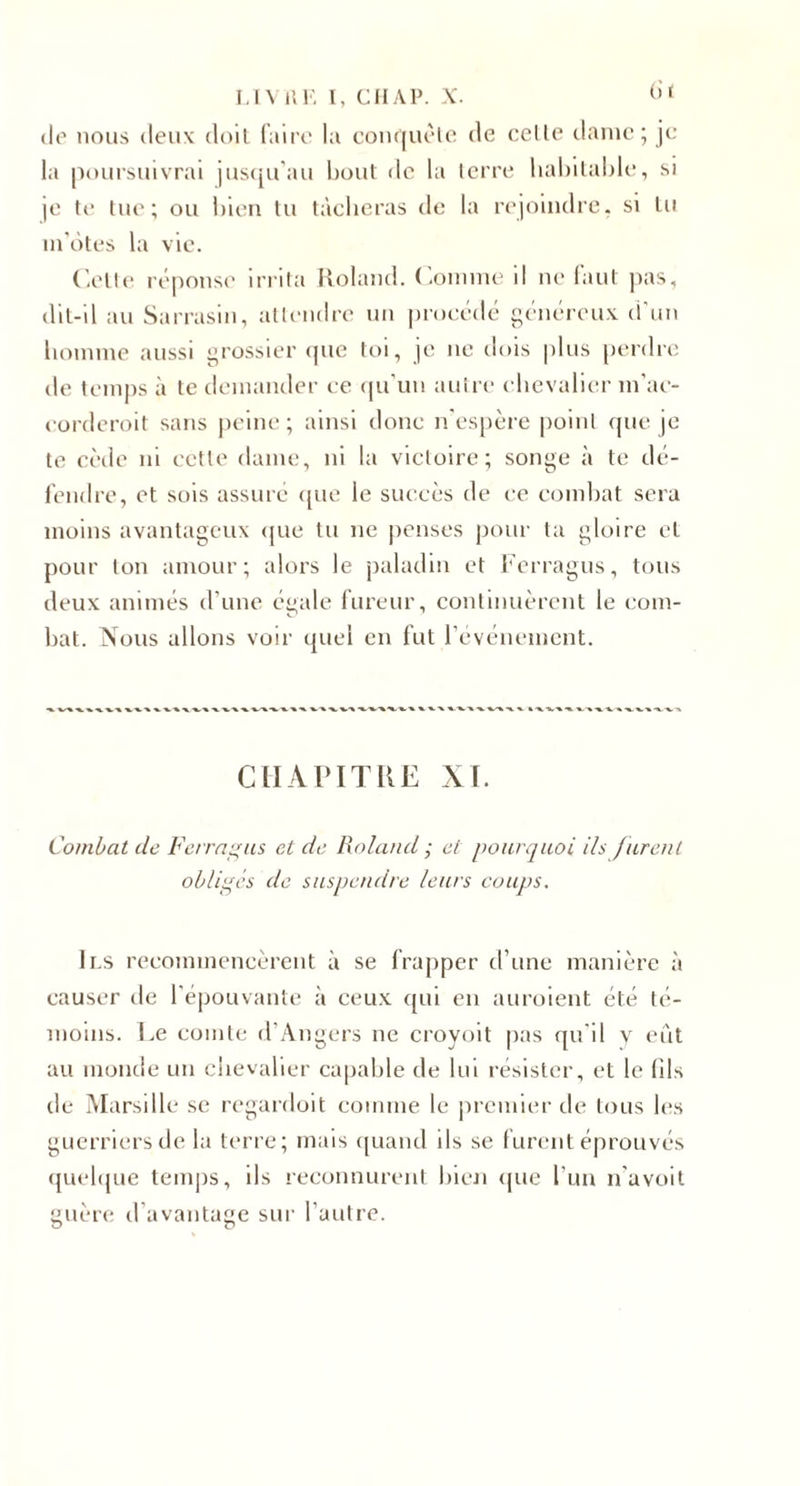 I.IV 1’. K l, CIIAP. X. &lt;'* (lo nous (leux doil laito la coiu|iu'lo de celle tlaine ; je la poursuivrai jus&lt;[u'au bout de la terre liahilalde, si je te lue; ou bien tu tàcberas de la rejoindre, si lu in'ôtes la vie. ('.elle ré|H)nse irrita Roland, ('omnu' il ne faut pas, dil-il au Sarrasin, attendre un procédé généreux d'un bonnne aussi grossier (pie toi, je ne dois plus perdre de temps à te demander ce (pi'un autre ebevalier m'ae- eorderoit sans peine ; ainsi donc n'espère point (pie je te cède ni cette dame, ni la victoire; songe à te dé- l'endre, et sois assure ([ue le succès de ce combat sera moins avantageux (jue lu ne [icnses ])our la gloire et pour ton amour; alors le paladin et i'erragus, tous deux animés d’une égale lurcur, continuèrent le com¬ bat. Nous allons voir (piel en fut revénenient. CHAPITRE XT. Combat de Fermons et de Roland; et pourquoi ils furent oblis;és de suspendre leurs coujjs. Ils recommencèrent à se frapper d’une manière à causer de l'épouvante à ceux qui en auroient été té¬ moins. I.e comte d’Angers ne croyoit pas qu'il y efit au monde un ebevalier capable de lui résister, et le (ils de Marsille se regardoit comme le premier de tous les guerriers de la terre; mais (piand ils se fuiamt éprouvés (juebpie temj)s, ils reconnurent bien ((UC l’un n’a voit guèia; d’avantage sur l’autre.