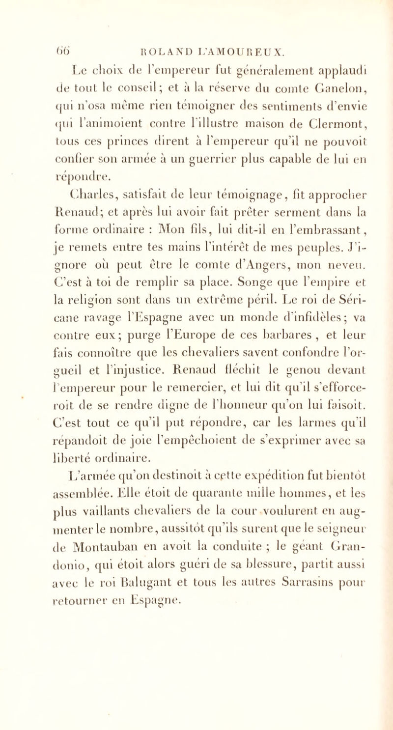 f.e clioiv (le reiiipereiir fui gCMK’raleinent aj)plaudi cie tout le conseil; et a la i^'serve du cointc Clanelou, (jui n’osa même rien tc'inoigner des sentiments d’envie (jui l’animoient contre l'illustre maison de Clermont, tous ces princes dirent à l’empereur cju’il ne pouvoit conder son armée à un guerrier plus capable de lui en répondre. Charles, satisfait de leur témoignage, lit approclier Renaud; et après lui avoir fait prêter serment dans la forme ordinaire : iMon fils, lui dit-il en l’embrassant, je remets entre tes mains l’intérêt de mes peuj)les. J’i¬ gnore où peut être le eomte d’Angers, mon neveu. C’est à toi de remplir sa place. Songe (jue rem|)ire et la religion sont dans un extrême péril. Le roi de Séri- cane ravage l'Espagne avec un monde d’infidèles; va contre eux; purge l’Europe de ces barbares, et leur fais connoître ({ue les chevaliers savent confondre l’or¬ gueil et l’injustice. Renaud Üécbit le genou devant l’empereur pour le remercier, et lui dit ({u’il s’efforce- roit de se rendre digne de riionneur ([u’on lui faisoit. C’est tout ce ([u’il put répondre, car les larmes (ju'il repandoit de joie l'empêclioient de s’exprimer avec sa liberté ordinaire. L’armée (ju’on destinoit à cflte expédition fut bientôt assemblée. Elle étoit de (juaranle mille hommes, et les plus vaillants chevaliers de la cour voulurent eu aug¬ menter le nombre, aussitôt (ju’ils surent (jue le seigneur de Montauban en avoit la conchùte ; le géant Cran- donio, (jui étoit alors guéri de sa blessure, partit aussi avec le roi Ralugant et tous les autres Sarrasins pour retourner en Espagne.