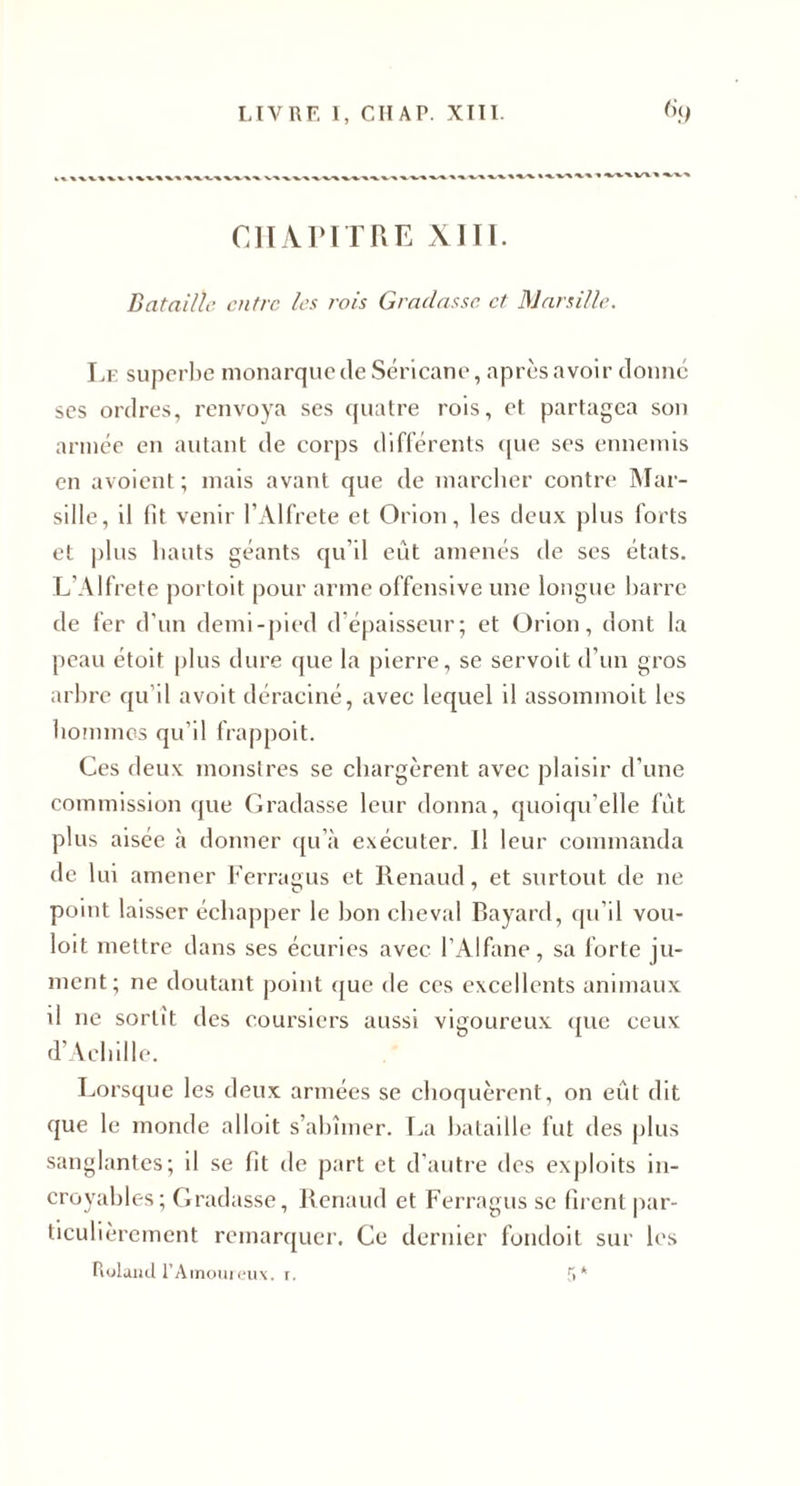 LIVRE 1, CIIAP. XTTI. ciiArn UE xiïi. Dataille entre les rois Graciasse et Mnrsille. Le superbe monarque de Séricane, après avoir donne scs ordres, renvoya ses quatre rois, et partagea son année en autant de corps différents &lt;[ue ses ennemis en avoient ; mais avant que de marcher contre IMar- sille, il lit venir l’Alfrete et Orion, les deux plus forts et |)lus hauts géants qu’il eût amenés de scs états. L’Alfrete porloit pour arme offensive une longue l)arre de fer d'un demi-pied d’épaisseur; et Orion, dont la peau étoit plus dure (jue la pierre, se servolt d’un gros arbre qu’il avoit déraciné, avec lequel il assommolt les honimcs qu’il frappoit. Ces deux monstres se chargèrent avec plaisir d’une commission que Gradasse leur donna, quoiqu’elle fût plus aisée à donner qu’à exécuter. Il leur commanda de lui amener Ferragus et Renaud, et surtout de ne point laisser échapper le bon cheval Bayard, qu’il vou- loit mettre dans ses écuries avec l’Alfane, sa forte ju¬ ment; ne doutant jjoint (jue de ces excellents animaux il ne sortît des coui’sicrs aussi vigoureux ({uc ceux d’Achille. Lorsque les deux armées se choquèrent, on eût dit que le monde alloit s’abîmer. I^a bataille fut des plus sanglantes; il se fit de part et d’autre des exploits in¬ croyables; Gradasse, Renaud et Ferragus se firent jiar- ticulièrcment remarquer. Ce dernier fondoit sur les Rolaiicl rAinouieux. i. 'î *