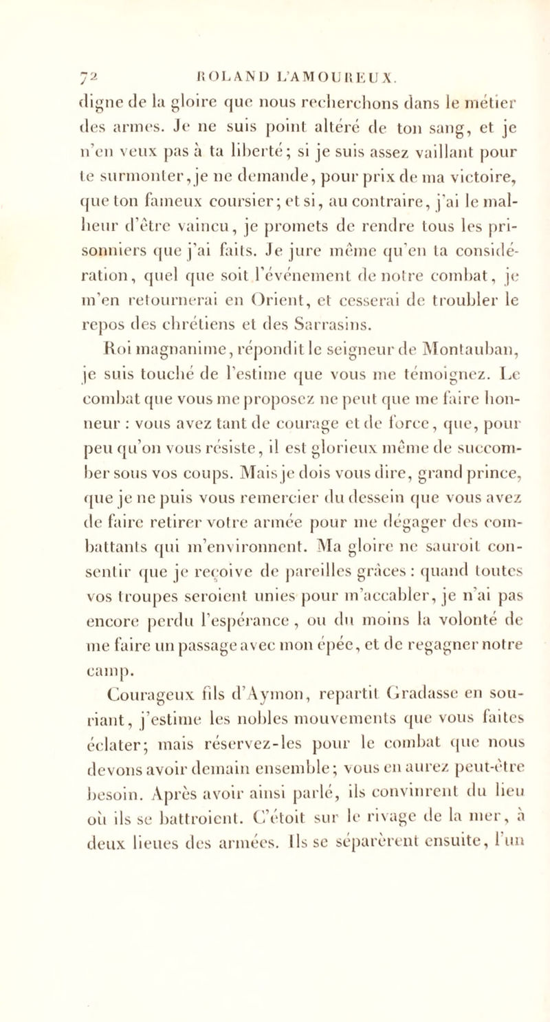 ja nOLANü L’A IVl O U r, K l) X. digne de la gloire que nous reclierclions dans le métier des armes. Je ne suis point altéré de ton sang, et je n’en veux pas à ta liberté; si je suis assez vaillant pour te surmonter, je ne demande, pour prix de ma victoire, ({ue ton finneux coursier; et si, au contraire, j'ai le mal¬ heur d’être vaincu, je promets de rendre tous les pri¬ sonniers (pie j’ai faits. Je jure même qu’en ta considé¬ ration, quel que soit l’événement de notre combat, ji; m’en retournerai en Orient, et cesserai de troubler le repos des chrétiens et des Sarrasins. Roi magnanime, répondit le seigneur de Montauban, je suis touebé de l’estime ([ue vous me témoignez. Le combat que vous me proposez ne peut que me laire hon¬ neur : vous avez tant de courage et de force, que, pour peu qu’on vous résiste, il est glorieux même de succom¬ ber sous vos coups. Mais je dois vous dire, grand prince, que je ne puis vous remercier du dessein (jue vous avez de faire retirer votre armée pour me dégager des com¬ battants qui m’environnent. Ma gloire ne sauroit con¬ sentir ([ue je rec’oive de pareilles grâces: (piand toutes vos troujies scroient unies pour m’accabler, je n’ai pas encore perdu l’espérance, ou du moins la volonté de me faire un passage avec mon épée, et de regagner notre camp. Courageux fils d’Aymon, repartit (jraclasse en sou¬ riant, j’estime les nobles mouvements que vous faites éclater; mais réservez-les pour le combat (pie nous devons avoir demain ensemble; vous en aurez peut-être Jiesoin. Après avoir ainsi parlé, ils convinrent du heu oîi ils se battroient. C’étolt sur le rivage de la mer, à