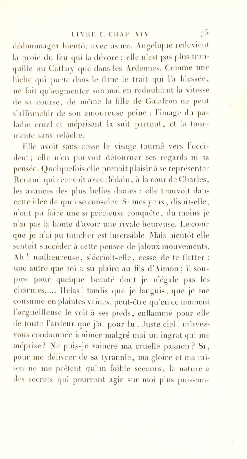 I.IVIU', [. CMAl». VIV. :•&gt; (Ic'iloniinagoa hit'ulol avec iisuri'. Aii^cIkiuc l'cdcviciil la pi'oic (lu (('U (jui la dévore; elle n'esl jias plus Iraii- (pidle au Calhav (jue dans les Ardennes. ('iOuune une hiclie (pu porle dans le (lane le Irait (pii l’a hlessee. ne lait (pi’auginenter son mal en redoublant la vitesse de sa eourse, de nu'me la fille de (lalafron ne peut s'alTranehir de son amoureuse peine : riina^e du |)a- ladin cruel et méprisant lu suit partout, et la tour¬ mente sans relâche. l'dle avoit sans cesse le visage tourné vers l’ocei- dent ; elle n'en pouvoit détourner ses regards ni sa pensée. Quehpielois elle jirenoit jilaisir à se représenter Renaud (pii reeevoit avec dédain, à la cour de (iliarles. les avances des j)lus belles dames : elle trouvoil dans cette idée de (pioi se consoler. Si mes yeux, disoit-ellc, n’ont j)u faire une si précieuse coiupiéte, du moins je n’ai pas la honte d’avoir une rivale heureuse. Le c(jeur rpie je n’ai pu toucher est insensible. Mais hientrit elle sentoit succéder à cette jiensée de jaloux mouvements. Ah 1 m alheiireuse, s’éerioit-elle, cesse de te llatter : une autre cpie toi a su plaire au fils d’Aimon ; il sou¬ pire pour (pielquc beauté dont je n’égale pas les charmes. Helasl tandis cpie je languis, ([ue je me consume en jilaintes vaines, [leut-être (|u’en ce moment 1 orgueilleuse le volt à ses [lieds, enflammé jiour elle de toute 1 ardeur que j’ai pour lui. .Iiisteciel! m'ave/- vous eondamnée à aimer malgré moi un ingrat (p.ii me méprisé? Aie puis-[e vaincre ma cruelle passion? Si, pour me délivrer de sa tyrannie, ma gloire et ma rai- ■'On ne me pri'''tent qu’un foihle secours, la nature a des secrets ipii jiourront agir sur moi plus puissam-