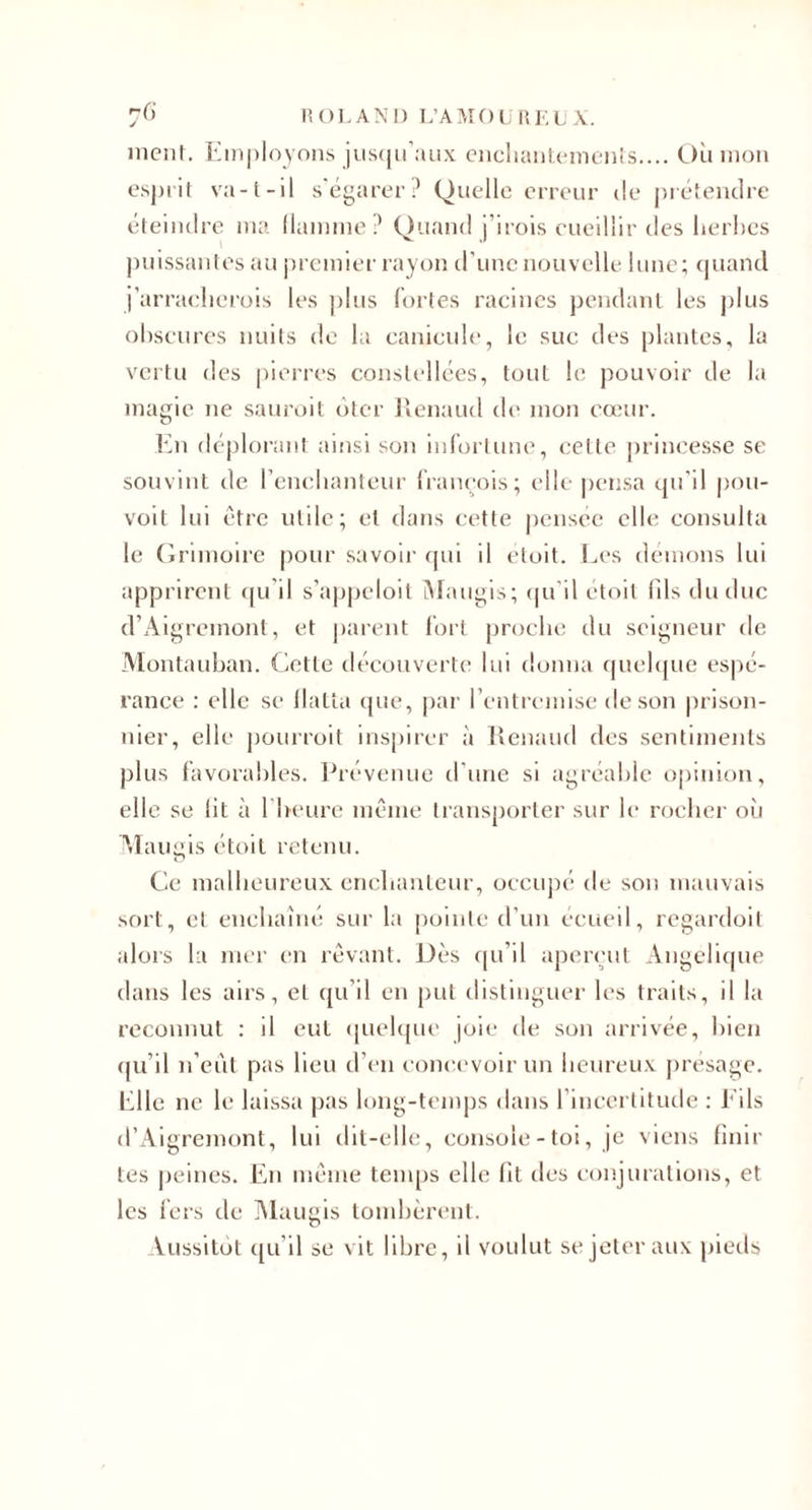 ment. ]{iii|)lovons ius(|ii’:uix ciicliaiilciiiCMis.... Où mon esprit va-l-il s'égarer? Quelle erreur de préteiulrc éteindre ma llamme? Quand j’irois cueillir des ùerhes j)uissantes au premier rayon d’une nouvelle lune; rpiand i'arraelierois les plus fortes racines pendant les j)lus oùscures nuits de la canicule, le suc des plantes, la vertu des |)ierres constellées, tout le pouvoir de la magie ne sauroit ôter ]ienaud de mon cœur. l'ùi déplorant ainsi son infortune, cette princesse se souvint de l’enchanteur francois; elle pensa qu’il pou- volt lui être utile; et dans cette pensée elle consulta le (Irimoire pour savoii’ fjui il etoit. Ia’s démons lui apprirent ([u’il s’appeloil iMaugis; cpi’il etoit (Ils du duc d’Aigremont, et parent fort proche du seigneur de Montauban. Cette découverte lui donna quehjue es|)é- rance : elle se llatla ({ue, j)ar rentrennse de son prison¬ nier, elle |)ourroit inspirer à lîenaud des sentiments plus favorables. Prévenue trime si agréable opinion, elle se lit à rheure même transj)orter sur le rocher où \ïaugis étoit retenu. Ce malheureux enchanteur, occupé de son mauvais sort, et enchaîné sur la pointe d’un ecueil, regardoit alors la mer en rêvant. Dès tpi’il aperçut Angélique dans les airs, et ([u’il en put distinguer les traits, il la reconnut : il eut quehpic joie de son arrivée, hien (ju’il n’cêil pas lieu d’en concevoir un heureux présage. Plie ne le laissa jias long-temps dans l’incertitude : Fils d’Aigremont, lui dit-elle, console-toi, je viens finir tes peines. Fn même tenqis elle ht tles conjurations, et les fers de ÎNlaugis tomhèrent. Vussitôt qu’il se vit libre, il voulut se jeter aux pieds