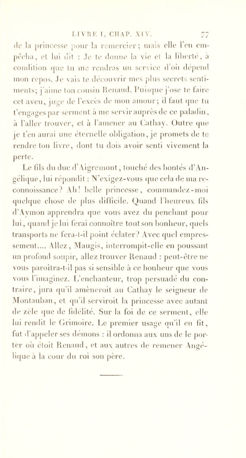 r.l V!', K I, CIIAP. \ l \ . ;7 (le la princesse j)()iir la remercier; mais ('Ile l'en em- jx'elia, el lui (!il : .le le donne la vie el la liderle, a condition ([ue lu me rendras un service d oii dépend mon repos, .le \ais le découvrir mes plus secrels s(‘nti- menls; j aime Ion cousin l»enaud. l*uis(|ue j'ose le lana; CCI aveu, ju’^e de l’excès de mon amour; il l’aut (pie lu t’('ngag('s par sermenl à me servir auprès de ce paladin, à l’aller Irouver, cl à ramener au (ialliay. Oulrc (pie je t'en aurai une élernelle obligation, je promets de te rendre ton livre, dont tu dois avoir senti vivement la perte. Le lîls du due d'\lgrcmont, touché des hontes d’An- gérK|ue, lui répondit ; ^'exigez-vous ({ue cela de ma re- connoissanee Ahl hclle princesse, commandez-moi (piehpie chose de plus dillicile. Quand I heureux (Us d’Avmon apprendra (|ue vous avez du penchant pour lui, quand je lui ferai connoître tout son honheur, ([uels transjiorts ne fera-t-il point éclater.* Avec quel empre.s- sement.... Allez, Maugis, interrompit-elle en poussant un profond soupir, allez trouver Renaud : jieut-étre ne vous |)aroîlra-t-il pas si sensihlc à ce honheur ([uc vous vous rimaginez. léenclianteur, trop persuadé du con¬ traire, jura ([u’il amèneroit au Calhay le seigneur de .Montauhan, et (pi’il serviroit la princesse avec autant de zèle (pie de (ulélité. .Sur la foi de ce serment, elle lui rendit le Orimoire. Le |)reniier usage (ui’il en lit, fut d a|)pcler ses dénions : il ordonna aux uns de le por¬ ter oii étoit Renaud, et aux autres de remener Angé- rKjue à la cour du roi son |)èrc.