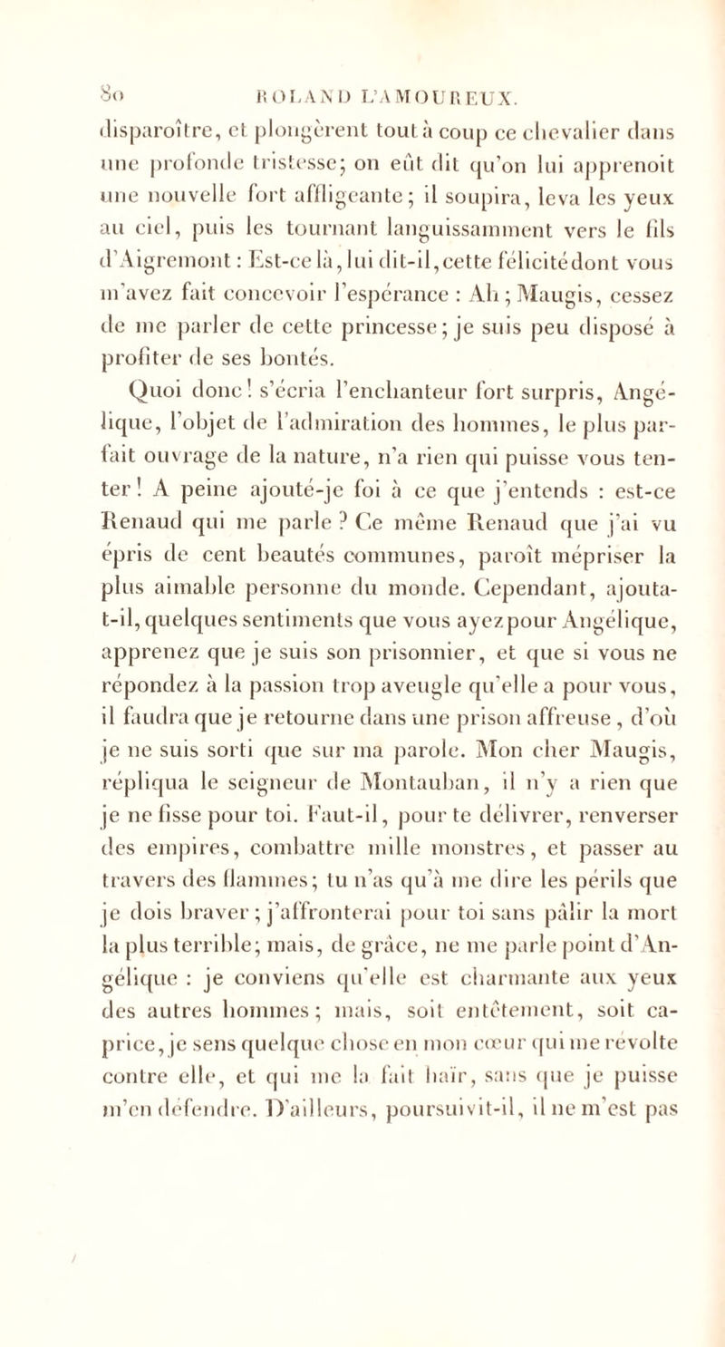 lîOLA.N iJ I.’AMOL'r, EUX. ilisparoîlre, et plougèrenl tout à coup ce clievalier dans aine protonde tristesse^ on eut dit qu’on lui apprenoit une nouvelle fort afiligcante; il soupira, leva les yeux au ciel, puis les tournant languissainincnt vers le (ils d’Aigreinont : Est-ce là, lui dit-il,cette félicitédont vous m’avez fait concevoir l’espcrance : Ali ; Maugis, cessez de me parler de cette princesse; je suis peu disposé à profiter de ses bontés. Quoi donc! s’écria l’enchanteur fort surpris, Angé¬ lique, l’objet de radmiration des lioinmes, le plus par¬ fait ouvrage de la nature, n’a rien qui puisse vous ten¬ ter ! A peine ajouté-je foi à ce que j’entends : est-ce Renaud qui me parle ? Ce même Renaud que j’ai vu épris de cent beautés communes, paroît mépriser la plus aimable personne du inonde. Cependant, ajouta- t-il, quelques sentiments que vous ayez pour Angélique, apprenez que je suis son prisonnier, et que si vous ne répondez à la passion trop aveugle qu’elle a pour vous, il faudra que je retourne dans une prison affreuse , d’où je ne suis sorti (jue sur ma parole. Mon cher iVIaugis, répliqua le seigneur de Montauban, il n’y a rien que je ne fisse pour toi. Kaut-il, pour te délivrer, renverser des empires, combattre mille monstres, et passer au travers des tlammes; tu n’as qu’à me tlire les périls que je dois braver ; j’affronterai pour toi sans pâlir la mort la plus terrible; mais, de grâce, ne me parle point d’An¬ gélique : je conviens qu'elle est charmante aux yeux des autres bonnnes ; mais, soit entêtement, soit ca¬ price, je sens quelque chose en mon cu’ur ([ui me révolté contre clic, et qui me la fait haïr, sans ipie je puisse ni’cn défendre. D'ailleurs, poursuivit-il, il ne m’est pas