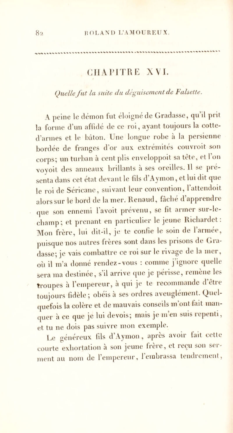 CIIAPITUE XVI. Quelle fut la suite du déguisement de halsette. A peine le démon fut éltjignéde Gradasse, cju il prit la forme d’un aflldé de ce roi, ayant toujours la cotte- d’armes et le bâton. Une longue robe à la persienne bordée de franges d’or aux extrémités couvroit son corps; un turban à cent plis enveloppoit sa tête, et l’on voyoit des anneaux brillants à ses oreilles. Il se pré¬ senta dans cet état devant le (ils d’Aymon, et lui dit que le roi de Séricane, suivant leur convention, l’attendoit alors sur le bord de la mer. Renaud, Gcbé d’apprendre que son ennemi l'avoit prévenu, se fit armer sur-le- champ; et prenant en particulier le jeune Richardet : ATon frère, lui dit-il, je te confie le soin de l’armée, puisque nos autres frères sont dans les prisons de Gra¬ dasse; je vais combattre ce roi sur le rivage de la mer, où il m’a donné rendez-vous ; comme j'ignore quelle sera ma destinée, s’il arrive que je périsse, remène les troupes à l’empereur, à qui je te recommande d’être toujours fidèle; obéis à ses ordres aveuglément. Quel¬ quefois la colère et de mauvais conseils m’ont fait man¬ quer à ce que je lui devois; mais je m’en suis repenti, et tu ne dois pas suivre mon exemple. Le énéreux fils d’Aymon , après avoir tait cette courte exhortation à son jeune trère, et reçu son ser¬ ment au nom de l’empereur, l’embrassa tendrcmeiit,