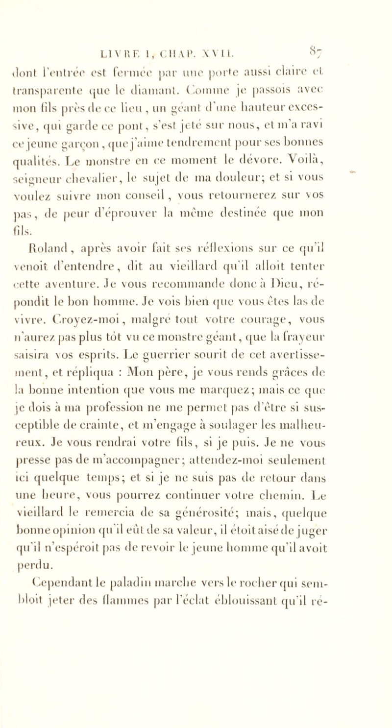 (loni l’rnirér ost formoi' par imo |)()rt(' aussi claire cl traiiS|)arenlo (juo le diaiiianl. ('.omiue i&lt;i passois avec mon (ils près de ce lieu , un ^t'aiU d'une liaulcur exces¬ sive, (pu garde ce pont, s'esi jeté sur nous, et ui a ravi ce |cune g.ueon , cpie j’aiiue leiulreiueul pour ses hoiuics qualités. Le uionstre en ('C inoiuent le dévoré, \oila, seigneur chevalier, le sipel de ma douleur; et si vous voulez suivre mon conseil, vous retournerez sur vos j)as, de peur d’éprouver la m('''me destinée que mon fils. lîoland , après avoir fait ses réllexions sur ce fpi’il venoit d’entendre, dit au vieillard (pi'il alloit tenter cette avenliu e. Je vous recommande doue à Dieu, ré- |)ondit le bon homme. Je vois bien (pie vous êtes las de vivre, (’.royez-moi, maigre tout votre courage, vous n’aurez jjas plus tôt vu ce monstre géant, ([ue la frayeur saisira vos esprits. Le guerrier sourit de cet avertisse¬ ment, et répli(pia : Mon père, je vous rends griîces de la bonne intention (pae vous me maiApiez; mais ce que )e dois à ma profession ne me jvermet pas d’tHre si sus¬ ceptible de crainte, et m’engage à soidager les malheu¬ reux. Je vous rendrai votre fils, si je puis. Je ne vous juesse pas de m’accom|)agner ; allendez-moi seulement ici quelque temps; et si je ne suis pas de retour dans une heure, vous pourrez continuer votre chemin. Le vieillard le remercia de sa générosité; mais, (pielque bonne opinion (pi'll eût de sa valeur, il étoitaiséde juger qu'il n’espéroit pas de revoir le jeune homme (pi'il avoit perdu. ( Cependant le |)aladin marche vers le rocher qui seiii- bloit jeter des (laiimies par l’éclat éblouissant ([u'il re-