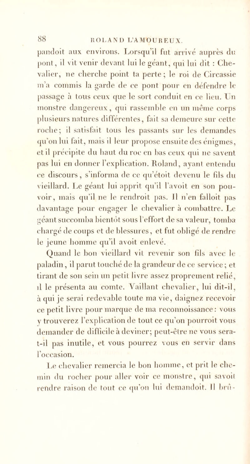 8S pandoit aux environs. lA)rsqu’il fut arrivé auprès du pont, il vit venir tievant lui le géant, qui lui dit : Che¬ valier, ne cherche point ta perte; le roi de Circassie ni’a coinniis la garde de ce pont pour en défendre le passage à tous (;cu\ ((ue le sort conduit en ce heu. Cn monstre dangereux, qui rasseinhle en un même corps plusieurs natures différentes, fait sa demeure sur cette roche; il satisfait tous les passants sur les demandes qu'on lui fait, mais il leur propose ensuite des énigmes, et il précipite du haut du roc en has ceux (pii ne savent pas lui en donner l’explication. Roland, ayant entendu ce discours, s’inlorma de ce qu’étoit devenu le fils du vieillard. Le géant lui apju’it ([ii’il l'avoit en son pou¬ voir, mais qu’il ne le rendroit pas. J1 n’en hdloit pas davantage pour engager le chevalier à comhattre. Le géant succomba hicntiit sous l’effort de sa valeur, tomba chargé de coups et de blessures, et fut obligé de rendre le jeune homme qu’il a voit enlevé. Quand le hou vieillard vit revenir son fils avec le paladin, il parut touché de la grandeur de ce service ; et tirant de son sein un petit livre assez proprement relié, il le présenta au comte. Vaillant chevalier, lui dit-il, à qui je serai redevable toute ma vie, daignez recevoir ce petit livre pour marque de ma reconnoissance : vous v trouverez l’explication de tout ce qu’on pourroit vous demander de difficile à deviner; peut-être ne vous sera- t-il pas inutile, et vous pourrez vous en servir dans l’occasion. l.e chevalier remercia le bon homme, et prit le che¬ min du rocher jiour aller voir ce monstre, (pii savoil rendre raison de tout ce (pi’oii lui demandoit. Il hn'i-