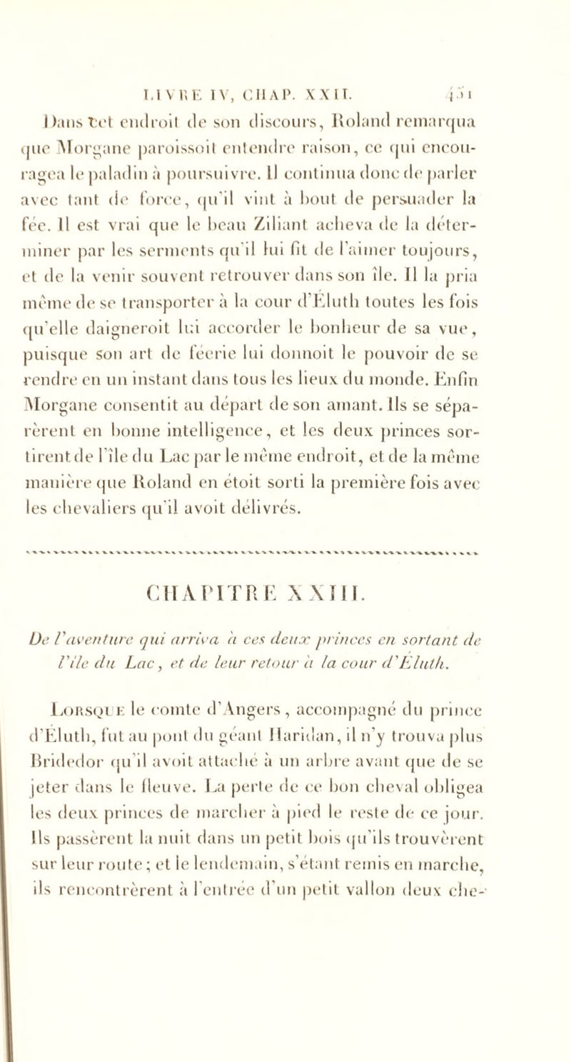 I t'i't ciidroll do son discours, Jvohind rcm:n’(ju:i que ATori;ane paroissoil onloiulro raison, ce (pii encou¬ ragea le |)aladin à poursuivre. Il continua donc de parler avec tant de toree, (pi'il vint à bout de j)ersuader la fée. Il est vrai que le beau Ziliant acheva de la déter- niiner par les serments qu'il lui fit de l’aimer toujours, et de la venir souvent retrouver dans son île. Il la pria même de se transporter à la cour d’Klutb toutes les lois (prdle daigneroit Ir.l accorder le bonheur de sa vue, puisque Son art de féerie lui donnoit le pouvoir de se rendre en un instant dans tous les lieux du monde. Enfin iNIorgane consentit au départ de son amant. Ils se sépa¬ rèrent en bonne intelligence, et les deux princes sor¬ tirent de file du Lac par le même endroit, et de la même manière que lloland en étoit sorti la première fois avec les chevaliers ([u'il avoit délivrés. CIIAIUTRE Wîll. De raveuture qui arriva ii ces deux princes en sortant de Vile du Lac, et de leur retour it la cour d'Elut h. L()R.S(,)1'k le comte d’Angers, aceonqiagné du priiux* d’Elutb, lut au pont du géant 1 laridan, d n’y trouva plus Jlridedor (ju’il avoit attaché à un arbre avant (pie de se jeter dans le lleuve. La perte de ce bon cheval obligea les deux princes de marcher à jiied le reste de ce jour. Ils passèrent la nuit dans un petit bois (ju’ils trouvèrent sur leur route ; et le lendemain, s’étant remis en marche, ils rencontrèrent à l’entree d’un petit vallon deux ebe-