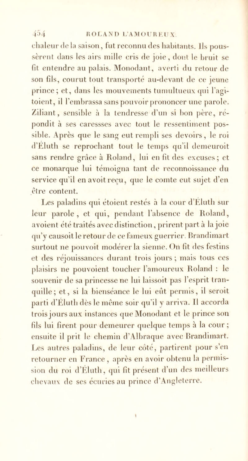 chaleur de la saison, fut reconnu des habitants. Ils pous¬ sèrent tlans les airs mille cris de joie, dont le bruit se fit entendre au palais. Monodant, averti du retour de son fds, courut tout transporté au-devant de ce jeune prince; et, dans les niouveinents tumultueu.v qui l’agi- toient, il l’embrassa sans pouvoir prononcer une parole. Ziliant, sensible à la tendresse d’un si bon père, ré¬ pondit à ses caressses avec tout le ressentiment pos¬ sible. Après que le sang eut rempli ses devoirs, le roi d’Elutb se reprochant tout le temps qu’il demeuroit sans rendre grâce à Roland, lui en fit des excuses; et ce monarque lui témoigna tant de reconnoissance du service qu’il en avoitrecu, que le comte eut sujet d’en être content. Les paladins qui étoient restés à la cour d’Elutb sur leur parole, et (jui, pendant l’absence de Roland, avoient été traités avec distinction, prirent part à la joie qu’y causoit le retour de ce fameux guerrier. Brandimart surtout ne pouvoit modérer la sienne. On fit des festins et des réjouissances durant trois jours ; mais tous ces plaisirs ne pouvoient toucher l’amoureux Roland : le souvenir de sa princesse ne lui laissoit pas l’esprit tran¬ quille; et, si la bienséance le lui eut permis, il seroit parti d’Élutb dès le meme soir qu’il y arriva. Il accorda trois jours au.x instances que Monodant et le prince son fils lui firent pour demeurer quelque temps à la cour; ensuite il prit le chemin d’Albraque avec Brandimart. I.es autres [laladms, de leur ciSté, partirent pour s’en retourner en France, après en avoir obtenu la jiermis- sion du roi d’Elutb, qui fit présent d’un des meilleurs chevaux de ses écuries au prince d’Angleterre.