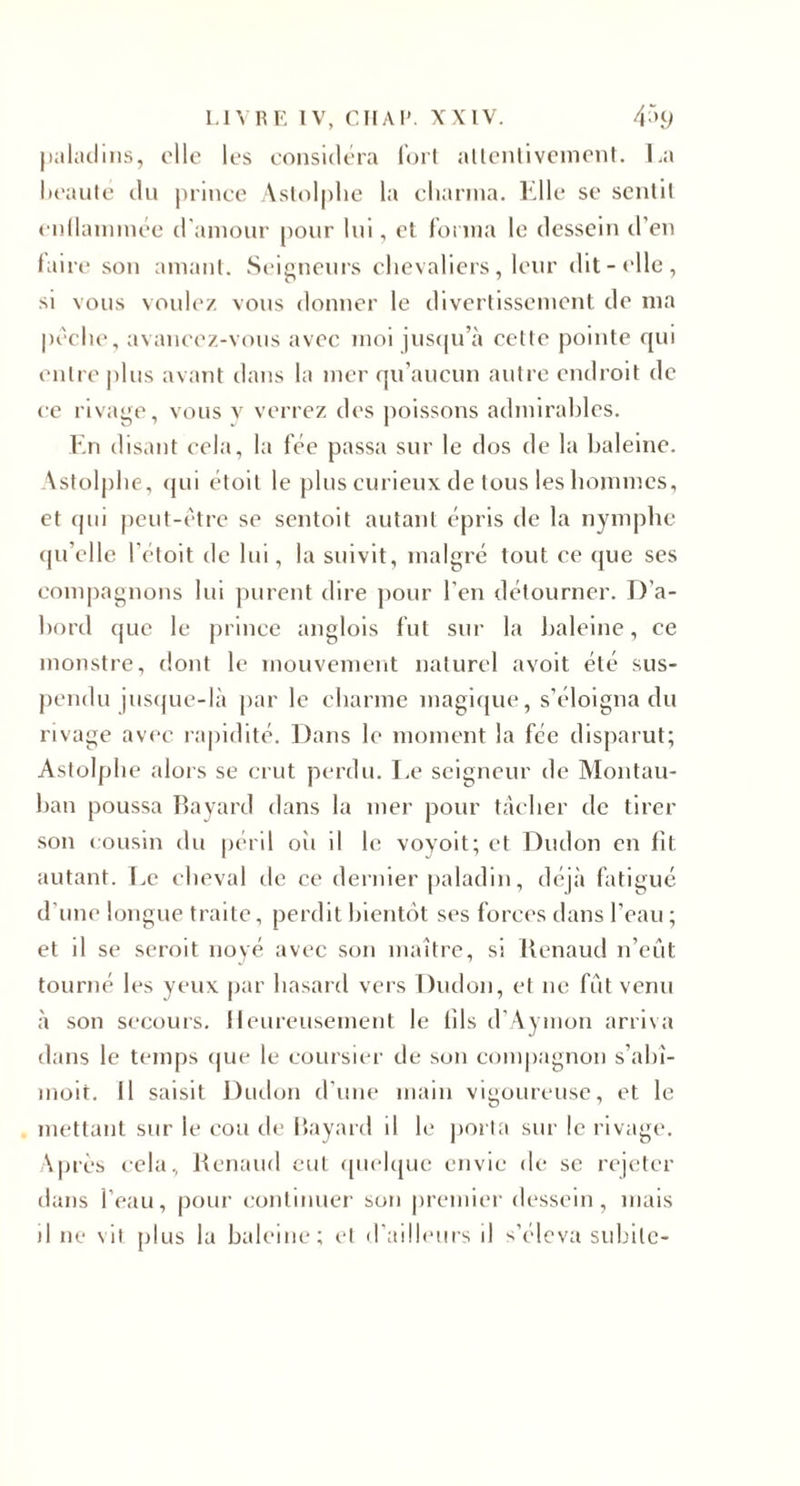 I.IVHE IV, Cil Al’. XXIV. 4^n) |ialaclins, elle los considéra Idrl aüonlivcnienl. La licaiile du prince Aslolphe la charma. Llle se scnlll cnllainmee d'amour pour lui, et foi ina le dessein d’en laire son amant. Scioneiu s chevaliers, leur dit-»‘lle, si vous voulez vous donner le divertissement de ma |)cche, avancez-vous avec moi ius(|u’à celle pointe qui entre |)lus avant dans la mer qu’aucun autre endroit de ce rivage, vous v verrez des jioissons admirahles. Lu disant cela, la fée passa sur le dos de la haleine. Astolphe, (jui étoit le plus curieux de tous les hommes, et (pii peut-être se sentoit autant épris de la nymphe (pi’elle l’éloit de lui, la suivit, malgré tout ce (jue ses comj)agnons lui purent dire piour l’en détourner. I)’a- hord que le prince anglois fut sur la haleine, ce monstre, dont le mouvement naturel avoit été sus¬ pendu )us(pie-là par le charme maglcjue, s’éloigna du rivage avi'c ra|)idité. Dans le moment la fée disparut; Astolphe alors se crut perdu. Le seigneur de Montau- han poussa Rayard dans la mer pour tacher de tirer son cousin du péril oîi il le voyoit; et Dudon en fît autant. Le cheval de ce dernier paladin, déjà fatigué d’une longue traite, perdit hient(')t ses forces dans l’eau ; et il se seroit noyé avec son maître, si Renaud n’eût tourné les yeux |)ar hasard vers Dudon, et ne fût venu à son secours. Heureusement le fils d’Aymon arriva dans le temps (|ue le coursier de son comjiagnon s’ahî- moit. Il saisit Dudon d’iiiu* main vigoureuse, et le mettant sur le cou de Rayard il le jiorta sur le rivage. \prcs cela, Renaud eut «pichpie envie de se rejeter dans l’eau, pour continuel' son premier dessein, mais il ne vil plus la baleine; cl d'ailliMirs il s’éleva subite-