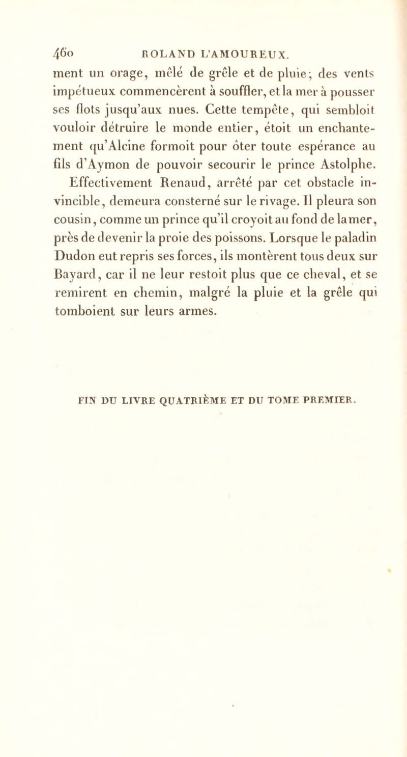 ment un orage, mêlé de grêle et de pluie; des vents impétueux commencèrent à souffler, et la mer à pousser ses flots jusqu’aux nues. Cette tempête, qui sembloit vouloir détruire le monde entier, étoit un enchante¬ ment qu’Alcine formoit pour ôter toute espérance au fils d’Aymon de pouvoir secourir le prince Astolphe. Effectivement Renaud, arrêté par cet obstacle in¬ vincible, demeura consterné sur le rivage. Il pleura son cousin, comme un prince qu’il croyoitau fond de la mer, près de devenir la proie des poissons. Lorsque le paladin Dudon eut repris ses forces, ils montèrent tous deux sur Bayard, car il ne leur restoit plus que ce cheval, et se remirent en chemin, malgré la pluie et la grêle qui tombolent sur leurs armes. FIN DU LIVRE QUATRIÈME ET DU TOME PREMIER.