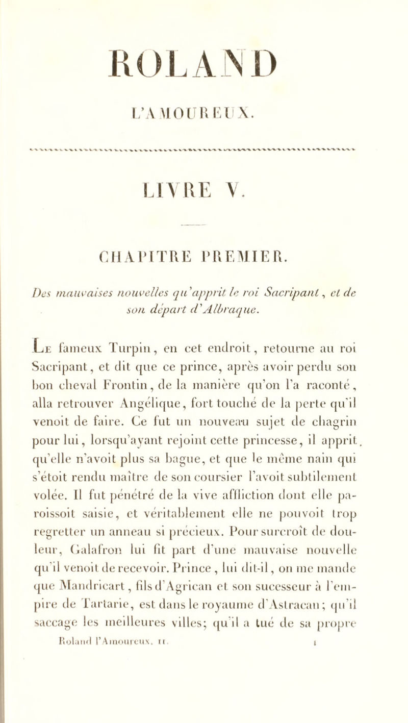 LA MOU R EUX. LIVRE V. CHAPITRE PREMIER. Des mauvaises nouvelles qu'apprit le roi Sacripant, cl de son départ d'A U) raque. Le fameux Turpin, en eet endroit, retourne au roi Sacripant, et dit que ce prince, après avoir perdu son bon cheval Frontin,de la manière qu’on l’a raconté, alla retrouver Angélique, fort touche de la perte qu'il venoit de faire. Ce fut un nouveau sujet de chagrin pour lui, lorsqu’ayant rejoint cette princesse, il apprit qu’elle n’avoit plus sa bague, et que le même nain qui s’étoit rendu maître de son coursier l’avoit subtilement volée. Il fut pénétré de la vive affliction dont elle pa- roissoit saisie, et véritablement elle ne pou voit trop regretter un anneau si précieux. Pour surcroît de dou¬ leur, Galafron lui fit part d’une mauvaise nouvelle qu'il venoit de recevoir. Prince , lui dit-il, on me mande que Mandricart, fils d Agriean et son sucesseur à l’em¬ pire de fartarie, est dans le royaume d’Astracau; qu’il saccage les meilleures villes; qu il a tué de sa propre Roland l’Amoureux, u »