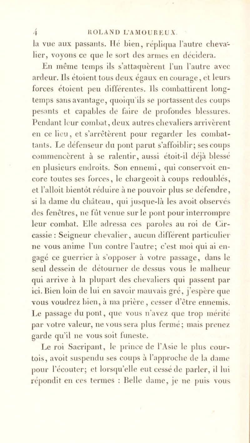 la vue aux passants. Hé bien, répliqua l’autre cheva¬ lier, voyons ce que le sort des armes en décidera. En même temps ils s’attaquèrent l’un l’autre avec ardeur. Ils étoient tous deux égaux en courage, et leurs forces étoient peu différentes. Ils combattirent long¬ temps sans avantage, quoiqu’ils se portassent des coups pesants et capables dé faire de profondes blessures. Pendant leur combat, deux autres chevaliers arrivèrent en ce heu, et s’arrêtèrent pour regarder les combat¬ tants. Le défenseur du pont parut s’affoiblir; ses coups commencèrent à se ralentir, aussi étoit-il déjà blessé en plusieurs endroits. Son ennemi, qui conservoit en¬ core toutes ses forces, le cbargeoità coups redoublés, et l’alloit bientôt réduire à ne pouvoir plus se défendre, si la dame du château, qui jusque-là les avoit observés des fenêtres, ne fût venue sur le pont pour interrompre leur combat. Elle adressa ces paroles au roi de Cir- cassie : Seigneur chevalier, aucun différent particulier ne vous anime l’un contre l'autre; c’est moi qui ai en¬ gagé ce guerrier à s’opposer à votre passage, dans le seul dessein de détourner de dessus vous le malheur qui arrive à la plupart des chevaliers qui passent par ici. Bien loin de lui en savoir mauvais gré, j’espère que vous voudrez bien, à ma prière , cesser d’être ennemis. Le passage dupont, que vous n'avez que trop mérité par votre valeur, ne vous sera plus fermé; mais prenez garde qu’il ne vous soit funeste. Le roi Sacripant, le prince de l’Asie le plus cour¬ tois, avoit suspendu ses coups à l’approche de la dame pour l’écouter; et lorsqu’elle eut cessé de parler, il lui répondit en ces termes : Belle dame, je ne puis vous