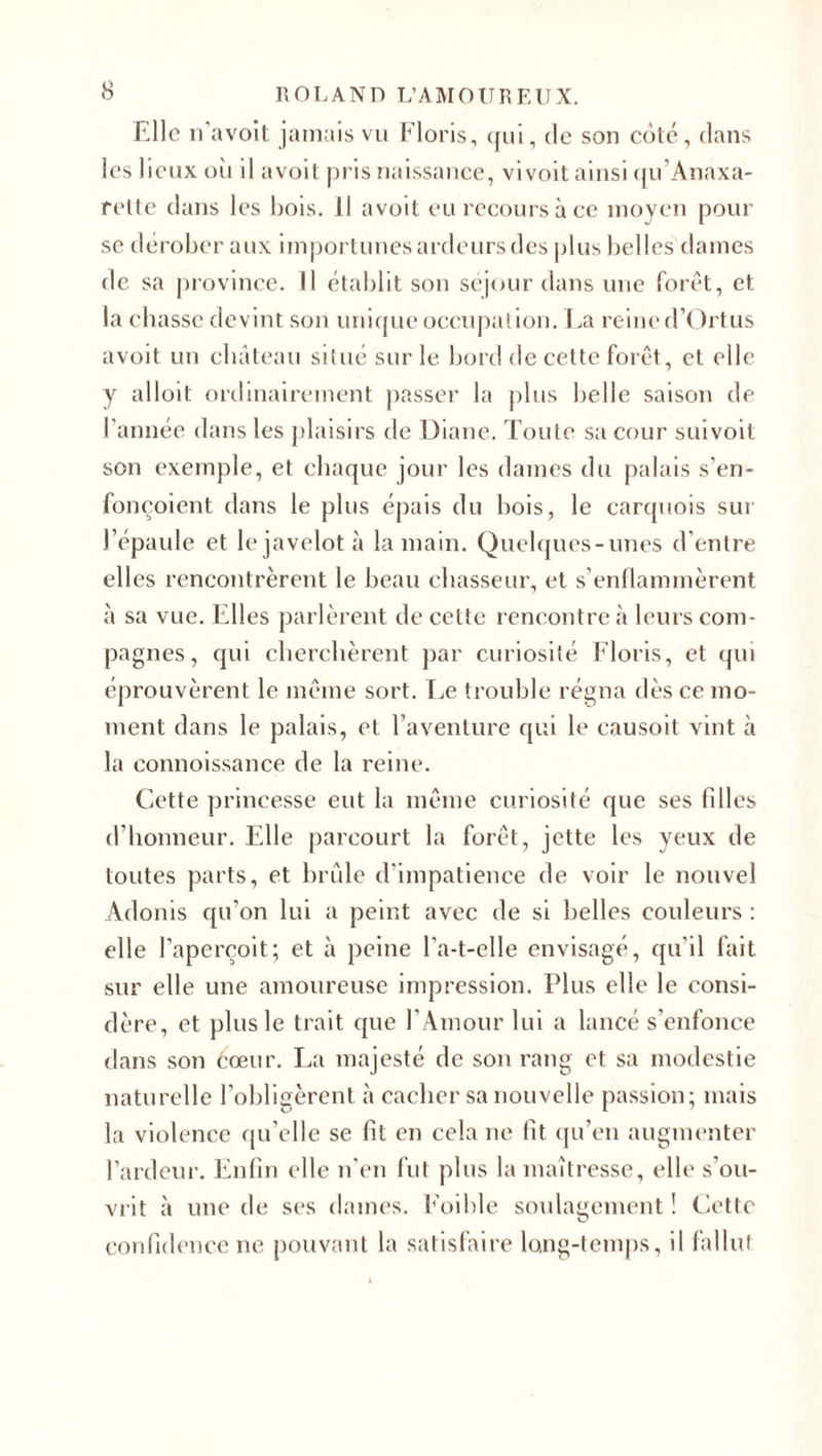 Elle n’avoit jamais vu Floris, qui, de son côté, dans les lieux où il avoit pris naissance, vivoit ainsi qu’Anaxa- rette dans les bois. Il avoit eu recours à ce moyen pour se dérober aux importunes ardeurs des plus belles dames fie sa province. Il établit son séjour dans une forêt, et la chasse devint son unique occupation. La reine d’Ortus avoit un château situé sur le bord de cette forêt, et elle y alloit ordinairement passer la plus belle saison de l’année dans les plaisirs de Diane. Toute sa cour suivoit son exemple, et chaque jour les dames du palais s’en- fonçoient dans le plus épais du bois, le carquois sur l’épaule et le javelot à la main. Quelques-unes d’entre elles rencontrèrent le beau chasseur, et s’enflammèrent à sa vue. Elles parlèrent de celte rencontre à leurs com¬ pagnes, qui cherchèrent par curiosité Floris, et qui éprouvèrent le même sort. Le trouble régna dès ce mo¬ ment dans le palais, et l’aventure qui le causoit vint à la connoissance de la reine. Cette princesse eut la même curiosité que ses filles d’honneur. Elle parcourt la forêt, jette les yeux de toutes parts, et brûle d’impatience de voir le nouvel Adonis qu'on lui a peint avec de si belles couleurs : elle l’aperçoit; et à peine l'a-t-elle envisagé, qu’il fait sur elle une amoureuse impression. Plus elle le consi¬ dère, et plus le trait que l'Amour lui a lancé s’enfonce dans son cœur. La majesté de son rang et sa modestie naturelle l’obligèrent à cacher sa nouvelle passion; mais la violence qu’elle se fit en cela ne fit qu’en augmenter l’ardeur. Enfin elle n’en fut plus la maîtresse, elle s’ou¬ vrit à une de ses daines. Eoihle soulagement ! Cette O confidence ne pouvant la satisfaire long-temps, il fallut