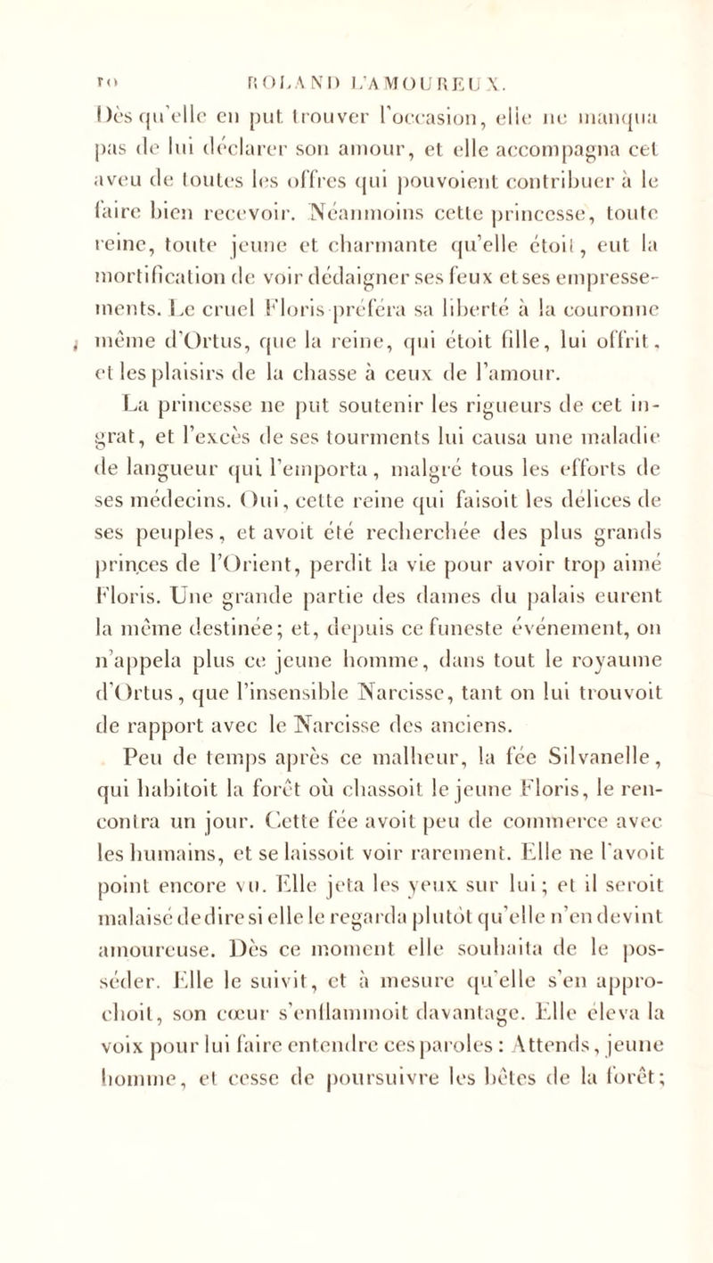 Dès qu elle en put trouver l’occasion, elle 11e manqua pas de lui déclarer son amour, et elle accompagna cet aveu de toutes les offres qui pouvoient contribuer à le faire bien recevoir. Néanmoins cette princesse, tonte reine, toute jeune et charmante qu’elle étoil, eut la mortification de voir dédaigner ses feux et ses empresse¬ ments. Le cruel Floris préféra sa liberté à la couronne i même d’Ortus, que la reine, qui étoit fille, lui offrit, et les plaisirs de la chasse à ceux de l’amour. La princesse ne put soutenir les rigueurs de cet in¬ grat, et l’excès de ses tourments lui causa une maladie de langueur qui l’emporta, malgré tous les efforts de ses médecins. Oui, cette reine qui faisoit les délices de ses peuples, et avoit été recherchée des plus grands princes de l’Orient, perdit la vie pour avoir trop aimé Floris. Une grande partie des dames du palais eurent la même destinée; et, depuis ce funeste événement, on n appela plus ce jeune homme, dans tout le royaume d’Ortus, que l’insensible Narcisse, tant on lui trouvoit de rapport avec le Narcisse des anciens. Peu de temps après ce malheur, la fée Silvanelle, qui habitait la forêt où chassoit le jeune Floris, le ren¬ contra un jour. Cette fée avoit peu de commerce avec les humains, et se laissoit voir rarement. Elle ne l'avoit point encore vu. Elle jeta les yeux sur lui; et il seroit malaisé de dire si elle le regarda plutôt qu’elle n’en devint amoureuse. Dès ce moment elle souhaita de le pos¬ séder. Elle le suivit, et à mesure qu'elle s’en appro- clioit, son cœur s’enllammoit davantage. Elle éleva la voix pour lui faire entendre ces paroles : Attends, jeune homme, et cesse de poursuivre les bêtes de la forêt;